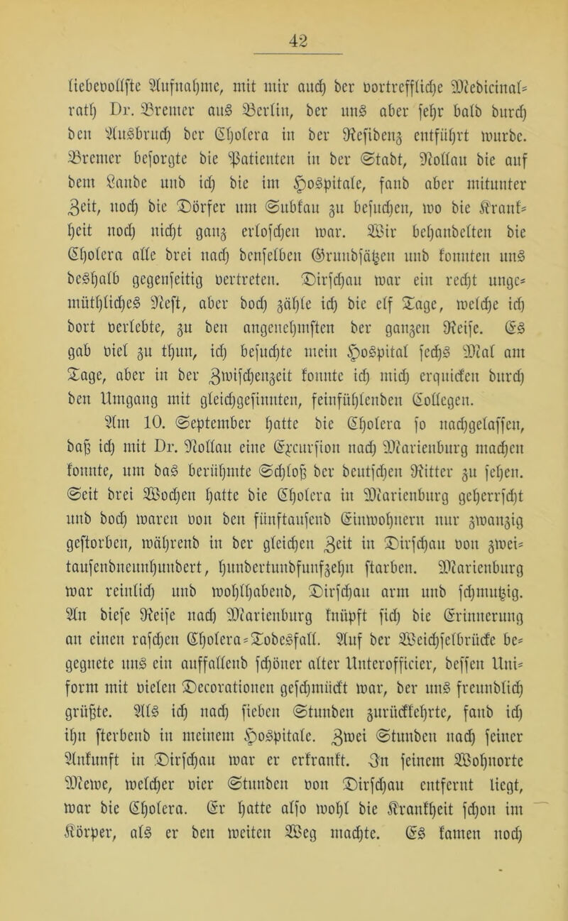 liebenollfte dufnapme, mit mir and) ber nortrefflicpe SDZebicinaD ratp Dr. Bremer aus SBertin, ber uns aber fef)r halb burd) beit duSbrucp ber (Spolera in ber 9?efiben§ entführt mürbe. Bremer besorgte bie Patienten iit ber ©tobt, SRottau bie auf beut Sattbe uttb id) bie int ^oSpitalc, faub aber mitunter 3eit, uocf) bie Dörfer um Subfau 311 befucpen, mo bie Itranf' pcit ttod) iticpt gattg erlofdjeu mar. 2öir bepanbelten bie CEfjotera ade brei ttad) benfelbett ®runbfäpen uttb fomtten unS beSpalb gegenfeitig vertreten. £)irfcpau mar ein recpt ungc- mütplicpeS 9Zeft, aber bod) gäple id) bie elf Sage, metdje icfj bort nertebte, gu beit angeitepmften ber gangen 9?eife. öS gab nicl gu tt)un, id) befugte mein £)o3pital fcd)g ältal am Sage, aber itt ber ^mifcpeitgeit fomttc id) ntid) erquid'eit burd) beit Umgang mit gteidjgefinnten, feinfüplenben Eotlcgcn. dm 10. (September patte bie (Spolera fo ttadjgelaffeit, baf3 id) mit Dr. dZollatt eine Epcurfiott nacp SÄarieuburg madjett fonnte, um baS beriipmte Sdjlop ber beutfdjen Witter 51t fepett. Seit brei SBod;en patte bie (Spolera itt SOZarienburg geperrfcpt ttttb bod) maren nott beit fiinftaufenb (Sinmopitent nur gmangig geftorben, mäprenb in ber gleidjeit 3cit in Sirfcpau oott gmei- taufenbueuupunbert, punbertunbfunfgepn ftarben. SDZarieuburg mar reiutid) uttb moplpabenb, Sirfcpau arm uttb fdjnutpig. dtt biefe 9?eifc ttad) SOtaricttburg fnitpft fid) bie Erinnerung an einen rafcpett Epotera=SobeSfatl. duf ber SBeicpfelbriicfe be* gcgncte ttnS ein auffaflenb fcpöner alter ltnterofficier, bcffcit Um* form mit nieten Sccorationeu gefcpmüd't mar, ber unS freitnblid) grüßte. dlS id) nacp fiebett Stun beit gurücffeprte, faub id) iptt fterbenb itt meinem Hospitale. 3mci @tunbett ttad) feiner dnfunft itt S)irfcpau mar er erfranlt. -Ott feinem Sopitorte Sterne, metcper nicr Stunbeu non ©irfdjau entfernt liegt, mar bie (Spolera. Er patte alfo mopl bie Äranfpeit fdjott int Körper, als er beit meitett doeg macpte. ES lauten nod;