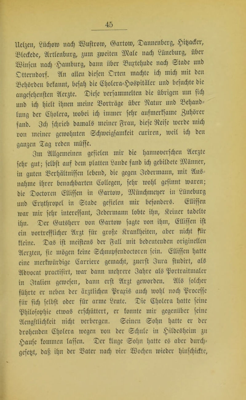 Uctgeu, giidjow ttad) SBuftrow, ©artow, Dannenberg, ^i^actct, SBletfebe, Artlenburg, gum gweiten SOtafc nad) Lüneburg, über Stufen uad) Hamburg, bann über 23uj:tet)ube nad) ©tabe uub Otteruborf. An alten biefeu Orten machte id) mid) mit bcu 33ef)örbeti betannt, befat) bie St)olera-£oSpitäter uub befudjtc bie augefetjenften Aergte. Dicje oerfammelten bie übrigen um fid) unb id) tjiett it)tien meine SSorträge über Statur uub 33et)anb* tung ber £t)otera, wobei id) immer fet)r aufmerffame fuhörcr fattb. fd) fdjrieb bamats meiner fratt, biefe Steife werbe mid) oon meiner gewohnten ©djwcigfamfeit curiren, weil id) bcu gangen Oag rebett müffe. Om Attgemeincn gefielen mir bie tjannoüerfdjeu Aergte fetjr gut; fetbft auf beut platten öattbc fattb id) gebitbete SDiättttcr, in guten 3Scrt)ättuiffen tebenb, bie gegen Oebermaun, mit Aus- nahme ihrer bcuad)barten CEollegett, fet)r mot)t gefilmt waren; bie Doctoreu (SUiffen in ©artow, 9)?üud)mct)er in Lüneburg uub (ärpthropet in ©tabe gefielen mir befonberS. (SCUffeu war mir fet)r intereffaut, Oebermann tobte it)it, feiner tabclte ihn. Oer ©utSt)err non ©artow fagte oon ihm, (Sttiffen ift ein oortreffüd)er Argt für große frantt)eiten, aber uid)t für Keine. OaS ift meiftenS ber galt mit bebeuteitbett origiuettcu Acrgtcit, fic mögen feine ©dptupfetiboctorctt fein. (Sttiffen hattc eine merfwi'trbige Karriere gemad)t, guerft Oura ftubirt, atS Aboocat practifirt, war bann mehrere fahre atS ^ortraitntatcr itt Otatien gewefen, bann erft Argt geworben. AtS fotdjer führte er neben ber ärgttid)en ^rapiS and) wohl noch ^roccffc für fid) fetbft ober für arme Scittc. Oie ©h°iera hotte feine ^hitofophie etwas crfd)üttert, er tonnte mir gegenüber feitte Aengft(id)f'cit ttid)t oerbcrgcit. ©einen ©of)u hatte er ber brohettbcit Gt)otera wegen non ber ©d)ittc in ^itbeSheitn gu .spattfe fontmen taffen. Oer ftuge ©of)it hotte es aber bttrd)- gefegt, baß it)u ber 23ater nad) oier Sodjctt wieber hiufchicftc,