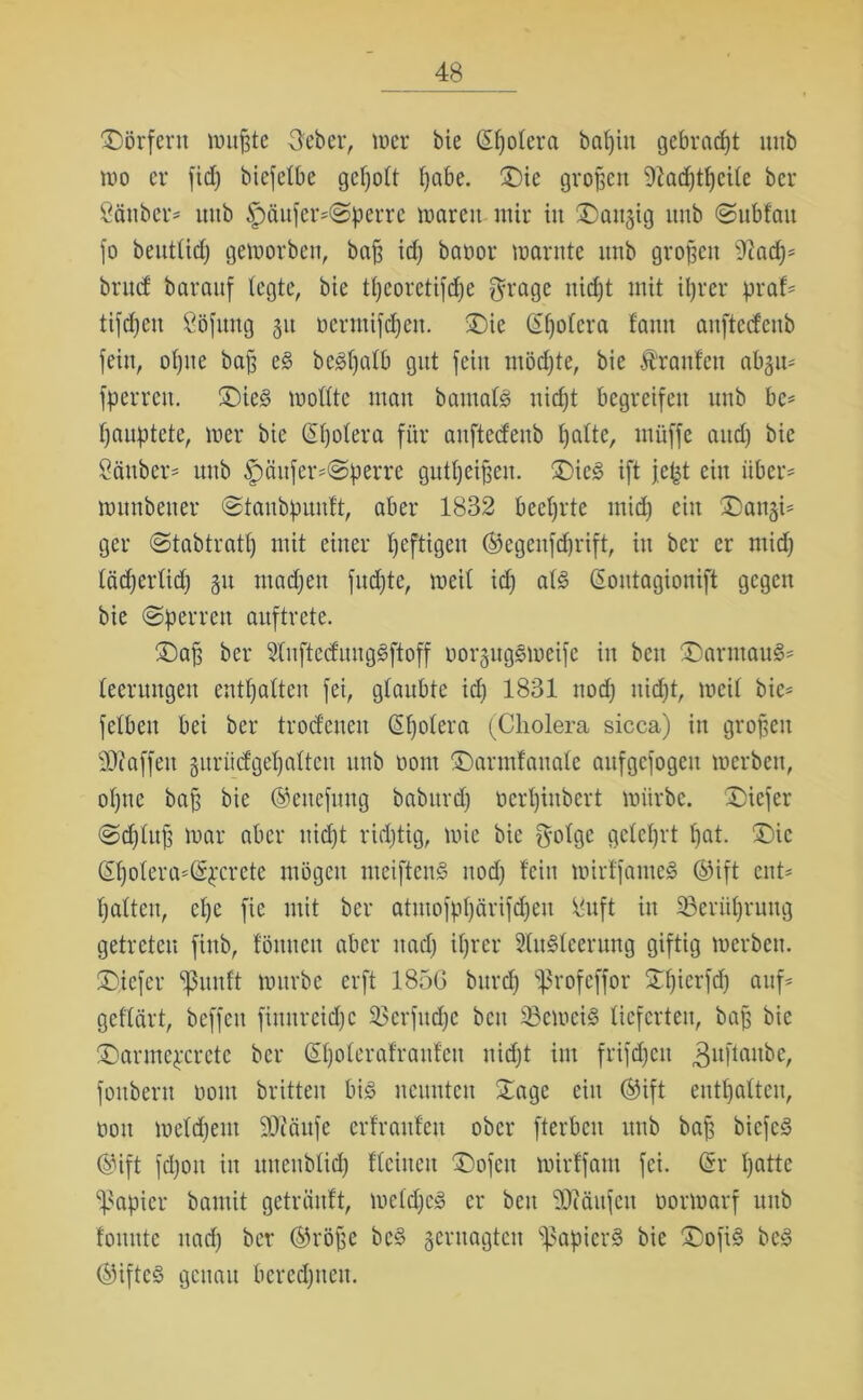 Dörfern mußte Heber, mer bie (Spolera baßitt gebracht mtb ivo er fid) biefetbe geholt ßabe. ©ie großen ittacßtßcite bcr Sauber* mtb £)äufer*Sperre marett mir in ©äugig unb Subfau fo beutlid) gemorben, baß id) bavor marnte unb großen iftad)* brtuf barauf fegte, bie fßeoretifdje grage nid)t mit ißrer praf* tifcf)en Söfung 31t vermifeßen. ©ie (Spolera fann anftetfenb fein, oßite baß eg bcgßalb gut fein mödjte, bie Ätanfeu abgu* fperren. ©ieg tvofttc man bantafg nießt begreifen unb bc* ßauptete, tver bie ©ßolera für anftedenb I)alte, tnüffe and) bie Sauber* unb §äufer*@perre gutßeißeu. ©ieg ift jept ein über* ivitnbeuer Staubpuuft, aber 1832 beehrte inicß ein ©augi* ger Stabtratß mit einer heftigen ©egenfdjrift, in bcr er mid) läcßerlid) 31t madjen fud)te, meil id) alg ©ontagionift gegen bie (Sperren auftrete. ©aß ber Slnftcd'uuggftoff vorgitggmeife in beit ©armaug* teeruugeu enthalten fei, glaubte id) 1831 nod) uießt, mcit bie* fetben bei bcr trodeneu ©ßolera (Cholera sicca) in großen Waffen guriicfgeßalteu unb vom ©armfauale aufgcfogeit merbett, oßne baß bie ©enefnug baburd) verßiubert mürbe, ©iefer Sdfluß mar aber uießt ridjtig, mic bie f^otge gclcßrt ßat. ©ic ©ßolera*©pcrcte mögen meifteng nod) fein mirffameg ©ift ent* ßalten, eße fie mit ber atutofpßärifcßeu Suft in Serüßruug getreten finb, föttnett aber ttad) ißrer 2tu§leerung giftig merbett. ©iefer ißunft mitrbe erft 1856 burd) ‘ßhofeffor Sßicrfd) auf* geflärt, beffett fimtreidjc ^$crfud)c beit 33emeig lieferten, baß bie ©armepcretc bcr ©ßolerafranfett nidjt im frifd)ctt 3uflan‘5er foitbern vom britteu big neunten Sage ein ©ift enthalten, von meldjent 9J?äufe erfraufeu ober fterben unb baß biefeg ©ift fd)oit in mteublid) flcinett ©ofett mirffam fei. ©r ßatte Rapier bantit geträuft, me Id) cg er beit 33?äufcu vormarf unb tonnte uad) ber ©röße beg geruagten ißapierg bie ©ofig beg ©ifteg genau bcrcd)ueu.