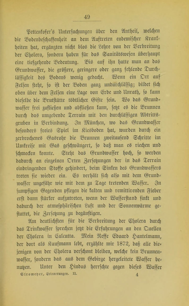 ‘'fScttenfofcr’d Uitterfudjuugen über bcu SIntljeU, wcldjett bie 33obcnbcf(4)affenf)eit au beut Auftreten ettbetnifdjer Ä'rau!* {jetten fjat, ergänzten nidjt blöd bie Öeljrc oott ber SSerbreitung ber Qüjolera, fonbertt tjabett für bad (Sanitätdwefeu überhaupt eine tiefgetjenbe 93ebeutuitg. ©id auf if)it fjatte mau au bad ©ntnbwaffer, bie größere, geringere ober gang feljlenbe Ottrdj* täffigfeit bed 23obcttd wenig gebadjt. Seutt ein Ort auf Reifen ftefjt, fo ift ber ©oben gang uttbürdjläffig; hübet fid) oben über beut Jclfett eine Sage oott (Srbc uttb Unrat!), fo faitu biefctbc bie SBrutftätte töbttidjer ©ifte fein. So bad ©ruttb* waffer frei gufüefseu uttb abflicffett fantt, fefct ed bie Sßruuttett burdj bad ttmgebenbe Ocrraitt mit beit burdjläffigeu 21btrittd* gruben itt SSerbittbitttg. 3n 2Jiüttd)eti, wo bad ©ruubwaffer befonberd freie» Spiel im ftiedbobcu Ijat, würben burdj ein jerbrodjetted ©adroljr bie 23ritmtcn §weitaufeitb Sdjritte ittt Umfreife mit ©ad gefdjwcingcrt, fo baff matt cd ricdjeit uttb fdjtttecfett tonnte, Steljt bad ©ruubwaffer Ijod), fo werben baburdj att cingelueu Orten 3erfekuitgett ber in bad Oerrain eittbringenbett (Stoffe getjinbert, beim Sittfcu bed ©rutibwafferd treten fic wieber ein. (5d ocrljcilt fid; alfo mit bcin ©ritttb* waffer ungefähr wie mit beut 51t Oagc treteuben Saffcr. 3tt fittttpfigcit ©egcitbcn pflegen bie falten uttb remittirenben lieber erft batttt ftärfer aufgutreten, wetttt ber Saffcrftaub fittft uttb baburcf; ber atmofpfjärifdjen Suft uttb ber (Somtettwärme ge- ftattet, bie ^erfefeung 31t begünftigett. 21m bcutlidjfteu für bie SBerbreüuttg ber ßljolera burdj bad Orittf waffer fprcdjcn je^t bie (Srfaljruttgcn an bett Oucllett ber Sfjolera itt CSalcutta. 9Jicitt 9^cffe ßbuarb £)autclmamt, ber bort ald Kaufmann lebt, crjäljlte mir 1872, baff alle bie* fettigen oott ber ßljolcra ücrfdjoitt bleiben, wcldje fein SSrutttteu* waffer, fottbertt bad and bent ©ebirge Ijergclcitete Saffcr be= itupctt. Unter bett ^ittbud Ijcrrfdjte gegen biefed Saffcr ©trometjev, Erinnerungen, n. 4