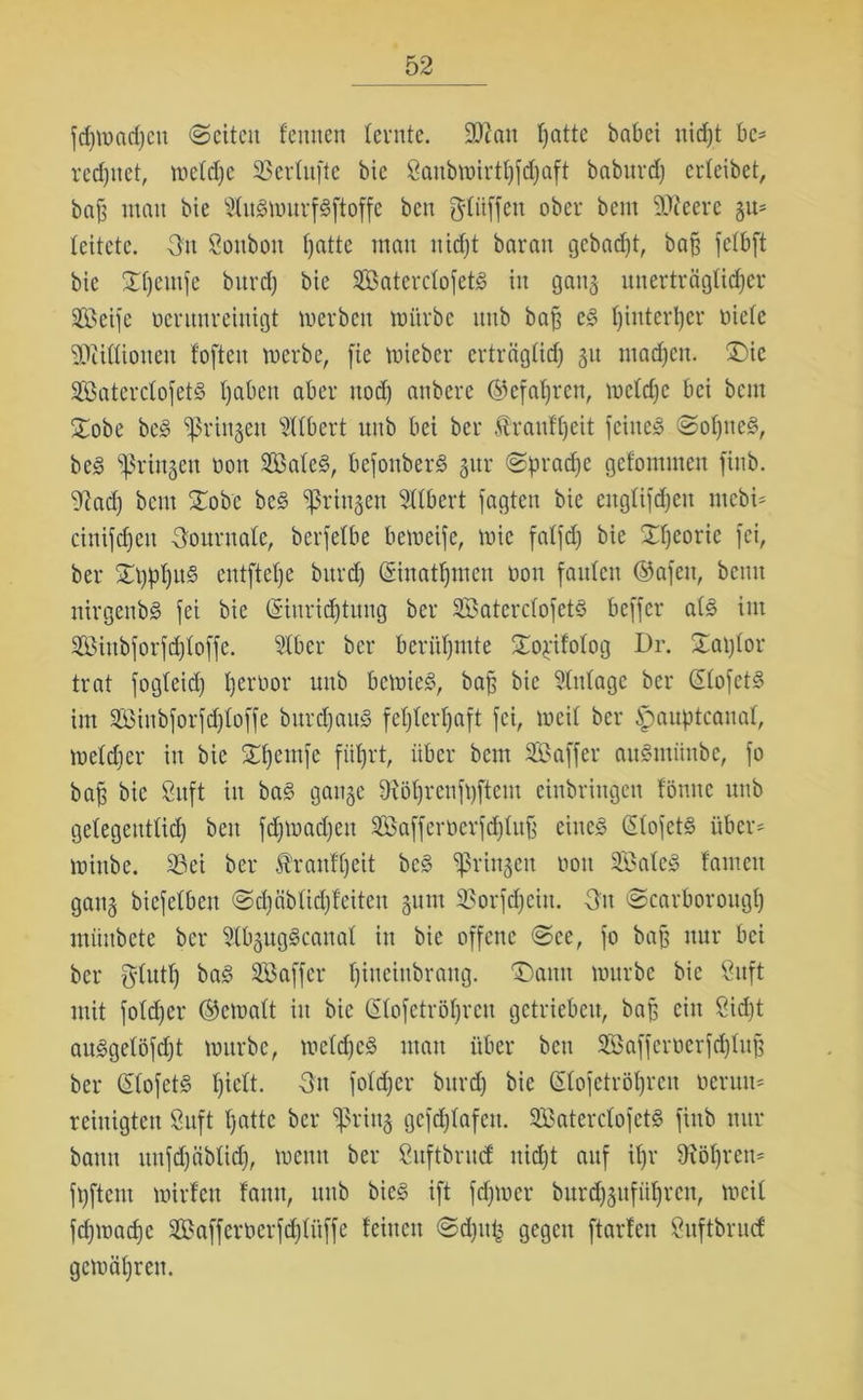 fdjwadjcn «Seiten feinten (ernte. üftan Ijatte babei nidjt bc= redjnet, weldje SBerlufte bic 8anbwirtf)fcf)aft baburdj erleibet, ba^ man bie SÜitSwurfSftoffe ben gliiffen ober bem 3D?eere gu- leitete. On Sonbon ()atte man nidjt baran gebadet, bajj felbft bie Xljemjc bitrd) bie SBaterclofetS in gang unerträglicher üöeife nerunreiuigt werben würbe nnb baf? es ()interl)cr nicle SÄißioneu f'often werbe, fie wieber erträgüd; 31t machen. £>ic SaterclofetS haben aber uod) anbere (gefahren, welche bei bem £obe bcS bringen Ulbert nnb bei ber «tranfljeit feinet Sol)neS, beS bringen non 2BaleS, befonberS gur Sprache gefommen finb. ^ad) bem STob'c beS bringen Sllbert jagten bie citglijdjen mebi- cinijd)en Journale, berfelbe beweije, wie falfd) bie Sfjeorie jei, ber Stylus entftetje bnrd) @inat()incn non faiden ©afett, beim nirgenbS jei bie (Einrichtung ber SBaterclofetS bejjcr als im Siubforfdjloffe. 21bcr ber berühmte Sw^ifolog Dr. £al)lor trat jog(eid) Ijerbor nnb bewies, baj; bic Anlage ber (SlofetS im äöinbforfdjloffe bitrdjaitS fehlerhaft jei, weil ber £>auptcanal, weldier in bie Sdjemfe führt, über bem SBaffer auSntiinbe, jo baf bic 8nft in baS gange 9iöl)renft)ftcm etnbringen fönnc nnb ge(egentlid) ben jdjmadjeit 2Baffernerjd)luf eines ßlojets über* winbe. 23ei ber Äraufljcit beS bringen non SBaleS (amen gang biejelbeit Sdjäblidjfeiten gunt SSorjdjciu. On Scarborough münbete ber 21bgngScana( in bie offene See, jo bafj nur bei ber glutf) baS Söafjcr (jineinbraug. Tnmu würbe bie 8uft mit jotdjer (Gewalt in bic Gfofetröljrcn getrieben, baf ein Sicht auSgelöfdjt würbe, welches man über ben Söajjcrnerjd)(uf ber (EtojetS hielt. 3n folcher bnrd) bie Qüojctröhrcn neruu* reinigten Suft hatte ber spring gefcfjlafen. SBaterctojetS jinb nur bann uttfdjäblid), wenn ber ßuftbrnef nid)t auf if>r Öhren* jhftent wilden dann, nnb bieS ift jd)wer burd)gufitl)ren, weit fdjwadjc SÖaffernerjchlüjfe feinen Sd)u£ gegen ftarfen Suftbrucf gewähren.