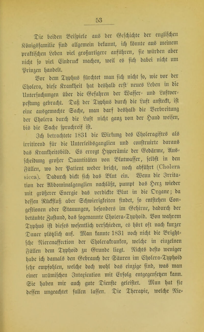 Die b eiben Vcijpielc auS ber ©cjd)id)te bev euglijdjeit ftöuigSfamilie jinb allgemein bef'annt, id) fönnte auS meinem praftijdjen geben oiel großartigere anfiiljrcn, fie mürben aber nicht jo oiel ©inbruef madjett, meit eS jid) babei nid)t nm ^rinjen l)anbclt. 33or bem £t)pl)uS fürstet man jid) nicht jo, roie »or ber Gfjolera, bieje trant^eit Ijat be^atb erft neue« geben in bie Unterjndjungen über bie ©efaljren ber Söbajjcr« unb Vujtoer- peftmtg gebrad)t. Oaß ber £t)pl)uS burdj bie guft anftccft, ijt eine anSgcmad)tc Sache, man barj bcSljalb bie Verbreitung ber Sfjolera bnrd) bie guft nid)t gan$ non ber #anb meijen, bi§ bie Sad)C jprudjrcif ijt. 3d) betrachtete 1831 bie Sßirfung beS (E()oleragijtcS als irritirenb für bie Unterleibsganglien nnb conjtrnirte baranS baS ÄranfheitSbilb. ©S erregt f)t)perämie ber ©ebärmc, $tu«* jdjeibnng großer Quantitäten oou Vlutmafjer, jelbjt in beit gälten, wo ber fßatient meber brid)t, nod) abjütjrt (Cholera sicca). Qabitrd) bieft jid) baS Slut ein. SBeuu bie Irrita- tion ber Slbbomiuatgauglicn nachläßt, pumpt baS §er§ mieber mit größerer (Energie baS oerbiefte Vlut in bie Organe; ba bcjjen SRiWfflufj aber Schwierigfeiten jinbet, jo entfielen ©on* gcjtioncn ober (Stauungen, bejonbcrS im ©eljirac, babitrd) ber betäubte gujtanb, baS jogenaunte ©hotera*£t)pf)oib. Von wahrem SßphuS ijt biejeS mejentlid) oerjehieben, cS hört ojt nach Bürger Dauer plöplid) auj. 2Ran fanntc 1831 nod) nicht bie VrigpU jd)c gUercnajjection ber ©holcrafraufen, mcld)e in einzelnen gälten bem £t)pl)oib 51t ©raube liegt. Nichts bejto weniger habe id) bantals beit ©ebraud) ber Säuren im ©holcra*SD)ph°to jel)r empjohlen, weldje bod) wohl baS einzige jinb, was mau einer urämijdjen Ontogication mit ©rfolg entgegenjepen fann. Sie haben mir auch gute üDienjtc gelcijtet. 9)iait hat jie bcjjen ungead)tet fallen lajjen. £)ie Xhcrapie, welche 9?ic*