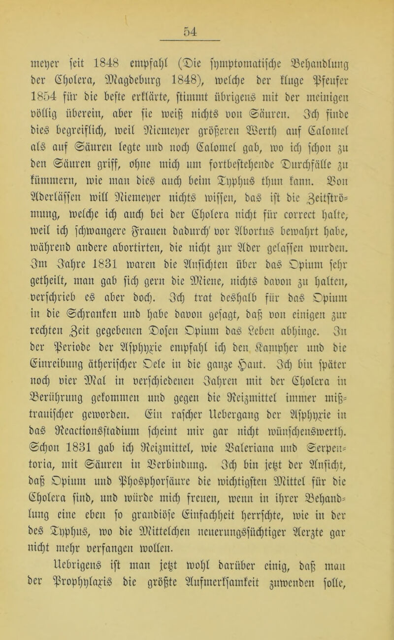 meper feit 1848 empfal)t (0)ie f i) m p t o in eit i f d) e SBepaublung bei* Spolera, SDiagbeburg 1848), melcpe bcr finge ißfeufer 1854 für bic befte erffärte, ftimmt übrigens mit ber meinigen böllig überein, aber fic weift nidjtS üott Säuren. 3d) fiitbe bie^ begreiflicf), lneif ‘jfticntefter größeren $öertp auf Salome! als auf (Säuren legte itttb uod) Salome! gab, wo id) fcpott gu ben Säuren griff, ofyue mid) um fortbeftcpeitbc £)urd)fälle ju flimmern, mie mau bieS aud) beim OpppuS tpun f'antt. SBou Slberläffcu null 91iemeper uidjts miffen, baS ift bie geitftrö* muttg, wcldje id) and) bei ber Spolera ttidjt für correct palte, meil icf) fcpWangere Tratten babttrcp’ oor 5(bortuS bewahrt fjabe, wäpreub anbere abortirten, bie ttidjt gur 51ber getaffen mürbem Hut Hai)re 1831 waren bie 91ufidjten über baS Opium fcfjr geteilt, mau gab fidj gern bie 90ciene, nidjts baoott 51t palten, oerfdjrieb es aber bod). -3d) trat beSpalb für baS Opium in bie Scpranfen uub pabc baooit gefagt, bafj üott einigen gur redjtett 3ed gegebenen 'Dofett Opium baS Sebeit abpiitge. -3it ber ^5eriobe ber 31fppppie empfapl id) ben Üampper uub bie Einreibung ätperifdjer Oelc in bie gange ipaut. 3d) bin fpäter uod) oier 50cal in oerfcpiebetten fjapren mit ber Spolera in Sßerüprung gelommen uub gegen bic Otcigmittel immer utifc trauifdjer geworben. Sin rafcpcr Uebergattg bcr Slfppppie itt baS 9?eactionSftabium fcpeint mir gar uidjt münfdjeitSwertp. Scpott 1831 gab id) 9feigmittel, mie SSaleriaita uub Serpeit= toria, mit Säuren itt SBcrbinbuttg. 3d) bin fept ber Slnficpt, baft Opiitut uub 'ppoSpporfäurc bie midjtigften Mittel für bic Spolera fittb, uub mürbe mid) freuen, meint itt iprcr Söepanb= lung eine eben fo grattbiöfe Sinfadjpeit perrfcpte, mie itt bcr beS OpppitS, mo bie 50?itteldjen neuerungSfücptigcr 51ergte gar tticpt tnepr oerfangen mollen. UcbrigcnS ift man jefct mopl barüber einig, baft man ber ^ßroppplapiS bie größte Slufmerffainfeit gitmenben folle,