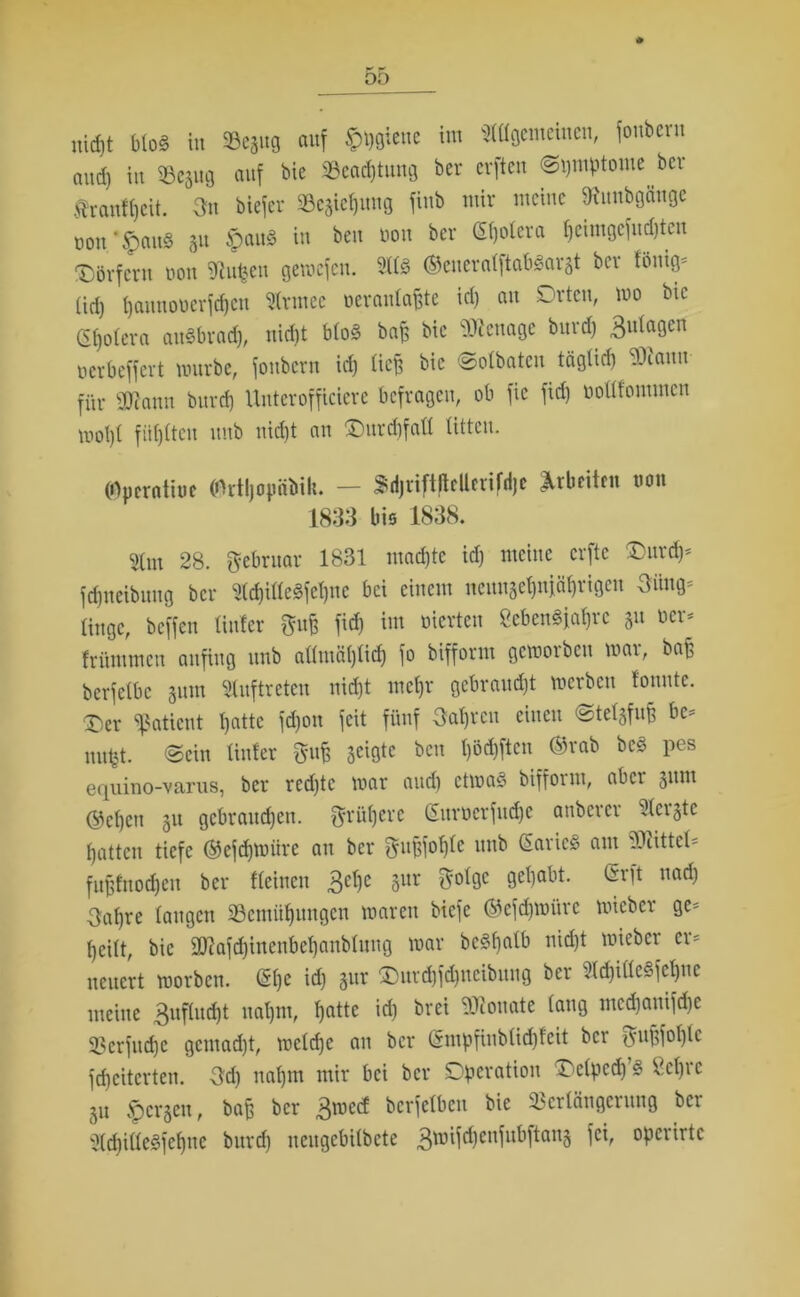 nicht blo§ in 93eäug auf £»)gtette im ^gemeinen, fonbcrn and) in Vesug auf bie Veachtung bcr crftcn @i)tnptoute ber $ranf()cit. Jn biefer Se^uug fiub mir meine fjtunbgättge don.*$au8 31t ipau§ in beit dott bcr ßljoicra fjeimgefudjteu Dörfern dott SRufcen gemefen. 2113 ©eueratftabSargt bcr föttig- (id) f)amtoderfcf)cn 21rntee oeranlafjte id) au Orten, mo bie Cetera anSbrad), nid)t b(o3 bnfs bic benage burd) 3”tagen aerbeffert mürbe, fonbcrn id) tief) bic ©olbaten tägticb vl\anu für SOcann burd) Unterofficierc befragen, ob fic fid) doltfommcn mot)t fügten ttitb nid)t an Durd)faU tittcu. (Operatine (Ortljopäbik. — SdjriftfieUerifdje Arbeiten non 1833 bis 1838. $(nt 28. Jebrttar 1831 utad)tc id) meine erfte Oiud)- fdjneibung bcr 21chille3fet)ne bei einem tteitnäe^njäfjrigen Jüng- linge, beffen linier m fiel) im vierten Sebentfahrc 31t der* früntmeit anfing itnb allntä()lid) fo bifform gemotben mar, baff bcrfelbc gum Auftreten nid)t tncl)r gebraucht merben tonnte. Der Patient patte fd)on feit fünf Jahren einen ©telsfufj be- im#. ©ein Unter M äeißte beu l)öd)ften ©rab be3 pes equino-varus, ber red)tc mar and) ctma3 bifform, aber sunt ©cl)en su gebrauchen. Jrütjere Gttrdcrfudje anberer berste hatten tiefe ©efdjmitre att ber Jufsfol)le ttttb ßarieS ant Mittel* fujjfnodjen ber «einen 3el)e gur ^olgc gehabt. (Erft ttad) Jahre laugen ^Bemühungen marett biefc ©cfdptmrc micbcr ge- heilt, bic 9Dcafd)inenbel)anblnttg mar bc§f)alb nicht mieber er- neuert morben. @he id) 3ur ®urd)fd)itcibnug ber ?Id)ille§fcf)nc meine 3uflucht ttal)nt, ha«e id) brei Neonate lang ntcd)anifd)c 23erfitd)c gcntad)t, melrfje au bcr Grmpfinbtidjfeit bet Jufifol)lc feheiterten. Jd) nahm mir bei bcr Operation Oelpcd)’3 Sehre SU Spcrsen, bafe bcr 3roeef bcrfelbcn bie Verlängerung bcr 2(d)ille§fehne burd) neugebilbete 3tmid)enfnbftans operirtc