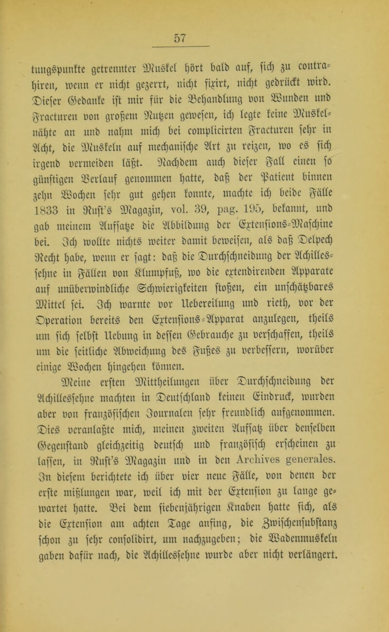 tuugäpunfte getrennter 2)iusfe( ()ört batb auf, fid) 3U conti a* t)iren, wenn er nid)t gezerrt, nid)t fipirt, nid)t gebriicft toirb. tiefer ©ebanfe ift mir für bie ©efjanbtuug non SBunbcn unb gvacturen oon großem ^itfjcn gewefcn, id) (egte feine 9diu§fc(* nä()te an unb ua()iu mid) bei compficirteu gracturen fe()r in 9(d)t, bie 9Jfu3feln auf med)anifd)c 9lrt 311 reifen, wo c3 fid) irgenb ucrmciben (äjlt. 9fad)bcm and) bicfcr gatt einen fo günftigen Verlauf genommen I)atte, ba§ bcr Patient binnen get)n 2Bod)cn fefjr gut gc()eu fonute, madjte id) bcibc gättc 1833 in tRuft’S 9Jcagagiu, vol. 39, pag. 195, befanut, unb gab meinem Sfnffafje bie ‘itbbübung bcr (S^tcufionS^Jiafdjine bei. -3d) wotttc nid)t§ weiter baniit bemeifen, a(3 baß Oelped) 9?cd)t I)abe, wenn er fagt: baß bie Ourd)fd)ncibuug ber 2(d)i((e3* fe()uc in gatten oon Klumpfuß, wo bie cptcnbircuben Apparate auf unüberwinb(id)e @d)wicrigfcitcn ftoßen, ein unfdjäpare? Mittel fei. 3d) warnte oor Uebereitung unb rictf), oor ber Operation bereite beit ($ptenfiou3 Apparat angulcgen, tl)ei(3 um fid) fclbft Hebung in beffen ©ebraudje 511 ocrfd)affcn, t()ci(3 um bie feitttdje Slbweidptug bc§ gufeed 31t oerbeffern, worüber einige 2ßod)cit tjingefjen fömten. kleine erften 9dfitt()ci(ungcu über Ourd)fd)ucibung ber 5ld)ittc§fe()uc mad)ten in Oeutfd)(anb feinen (Siubrucf, würben aber oon frau^öfifdjeu Oournatcn fc()r frcitnb(icf) aufgenommen. ®ic§ ocraidaßtc mid), meinen ^weiten 3luffafc über beufetben ©egenftaub gteid^eitig beutfd) unb frau^öfifd) erfd)cinen 511 (affen, in 9fuft’§ 9Jiaga3iu unb in ben Archives generales, gn biefem bcrid)tetc id) über oicr neue gatte, oon benen ber elfte mißlungen war, weit id) mit bcr (Sptcnfiou 311 (äuge ge* wartet ()atte. 53ci bem ficbcnjäfjrigcn Inabcit fjatte fid), a(§ bie (Sftenfiou am achten Oagc anfing, bie 3roifd)enfubftan§ fd)on 311 fe()r confotibirt, um uad)3ugcben; bie 2Babeumu3fc(u gaben bafiir nad), bie Üld)itte3fc()uc würbe aber nid)t oertängert.