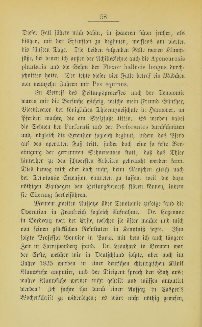 £>iefer galt führte mid) bapitt, in fpätereit fd)on früher, atg bigper, mit ber (Sjtenfion 31t beginnen, meifteng am uierten bi^ fünften Sage. £)ic beibett fotgenben $ätte mären Äturnp* füfje, bei betten icf) aujjer ber 5td)ittegfepne and) bic Aponeurosis plantaris itttb bie @epite ber Flexor hallucis longus bnrdp= fepnitten patte. ®er teilte biefer öier $ätte betraf ein 9)?äbdpen nott neitngepit Oapren mit Pes equinus. Sn betreff beg ^eitnnggproceffeg na cf) ber Senotomie waren mir bie 23erfncpe wichtig, metepe mein $rennb (Süntpcr, 33icebirector ber föuiglidjett Spierarstieifcpute in Spannoüer, an ^ferbett machte, bie am <Stef§fu|e litten, (§g roerben babei bie ©eptten ber Perforati nnb ber Perforantes bnrcpfdjnitten itnb, obgfeid) bie @$tenfion fogteid) beginnt, inbent bag ißferb auf beit operirten $itp tritt, finbet bod; eine fo feftc S5cr= eittigung ber getrennten «Septtenettben ftatt, bajj bag Spier pinterper 31t beit fdjmerften Arbeiten gebraucht merben famt. £)ieg bemog mid) aber bod) nidit, beim 9)tenfd)cn gteid) ttadp ber Senotomie Sftenfion eintreten 31t taffen, meit bie ba^u nötpigen 23anbagett beit Spcitmtggprocep ftören tönnen, inbent fie (Siterung perbeifnprett. deinem gmeiten Ütuffape über STcnotomie gufotge fattb bie Operation in Srattf'reid) fogteid) Sfafttapme. Dr. Gragettaoe in SBorbeauj: mar ber (Srfte, metdjer fie öfter madjte itttb mid) oon feinen gtiidtiepen Ülcfnttatcn in Äenntnijj fepte. Spitt folgte ißrofeffor 35ottüier in ißarig, mit beut id) and) tangere 3eit in (Sorrefponbctt3 ftanb. Dr. ßeottparb itt Bremen mar ber (Srfte, meteper mir in Oeutfcptanb folgte, aber ttoep im Sapre 1835 murbett in einer beittfd)cit d)irnrgifd)ett it'tinif Ätuntpfüfje antpntirt, itttb ber fDirigettt fprad) ben @att ang: mapre Ätumpfüjje merben niept gepeilt nnb ntüffen antpntirt merben! Sd) fndpte iptt burd) einen Ütuffafj in (Sagper’g Sod)enfd)rift 31t mibertegen; eg märe niept nötpig gemefen,