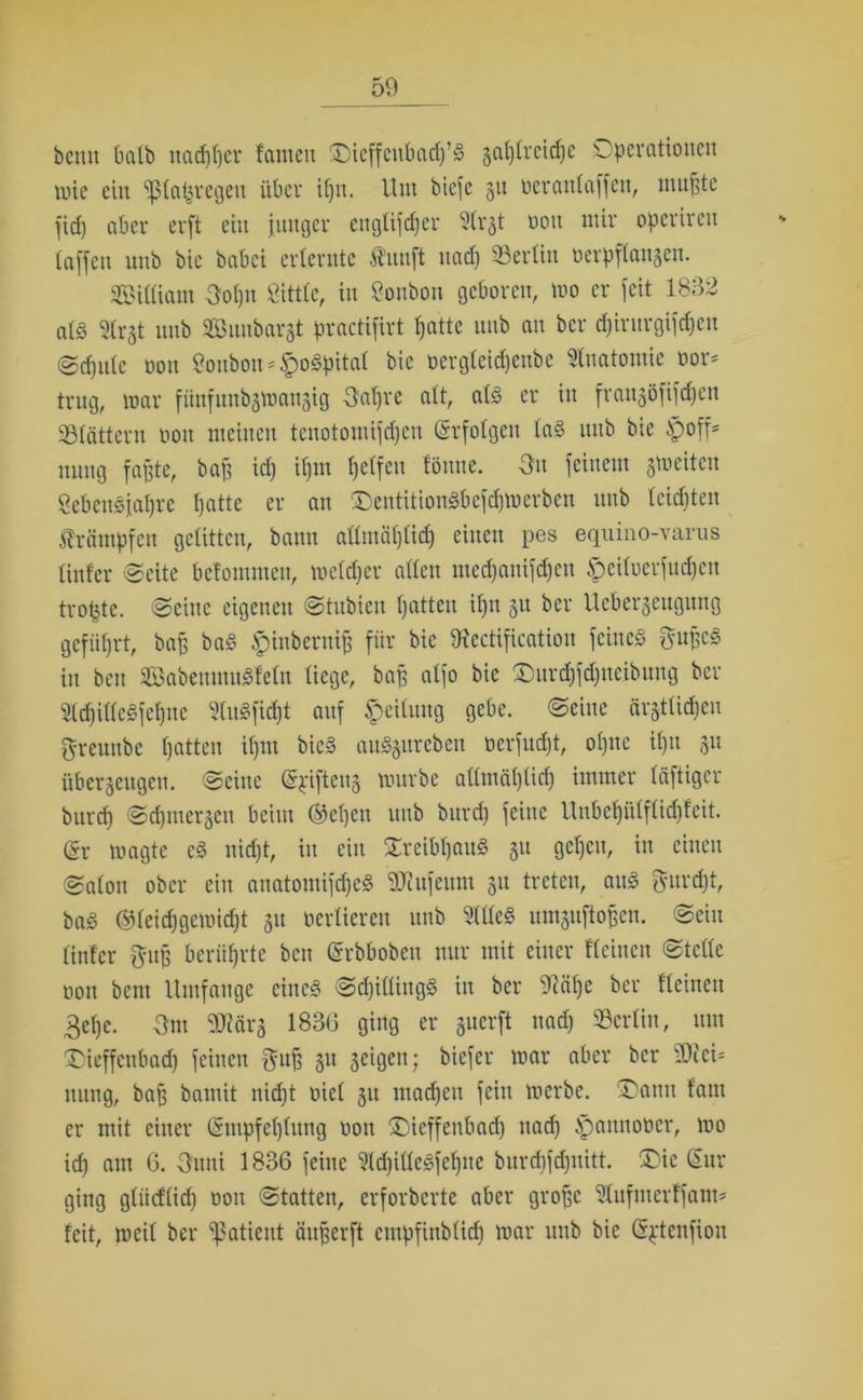 bcmt halb ttadfffer lauten ©ieffeubadf’S §af)treid)e Operationen wie ein ^ßtaijregen über it)it. Um biefe 51t ocrattlaffeit, nutzte fid) aber erft ein junger ettglifdjer ?trjt oott mir opcrirat taffen uub bie babci erlernte Äunft nad) «erlitt oerpftanjen. ©illiant Uolpt Öittlc, in Bonbon geboren, wo er feit 1832 als Strjt unb ©uubarat practifirt tjatte uub au bcr djirurgifdjcu ©djulc oott 8onbon*$oSpital bie oergleidjettbe Anatomie oor* trug, war fünfitttbzwanzig Uafjre att, als er in fran§öfifdjcn Sötättern oott meinen tenotomifdjen Srfolgeit las itttb bie ipoff* ituttg faßte, baß id) ifjm fjelfen löttne. Uu feinem zweiten 8ebenSjaf)re ßatte er att ©entitionSbefdjwerben itttb teilten Krämpfen gelitten, batttt allmäfjlid) eilten pes equino-varus linier Seite befontntett, weldjer allen medjanifäen £>eiluerfud)ett troßte. Seine eigenen Stubien ßatteu ißn 31t ber Ueberjeugung geführt, baß baS £htberniß für bie Dfectification feine« ftußcS in bat ©abenmuSfelit liege, baß atfo bie £)urd)fd)ncibttng ber 3ld)illeSfef)tte «fidft auf Teilung gebe. Seine ärgtli^eu greunbe ßatten ißm bicS auägttreben üerfudjt, oljttc il)tt 311 überzeugen. Seine Spiftenz würbe allmäljlid) immer läftigcr but'd) Sd)ttterzeit beim ®cl)eit uub bttrd) feine Unbefjülflidjfat. (Sr wagte eS nidjt, in ein XreibßauS 31t geßett, in einen Salon ober ein anatomifdjcS 9Kufeum 31t treten, aitS $itrd)t, baS ®leid)gcwid)t 31t oerlieren unb 9KleS umzuftoßen. Sein linier ftttß berührte bat Grrbboben nur mit einer Keinen Stelle oott bent Umfange eines Shillings itt ber 9?äl)c bcr Keinen 3elje. Um Sfflärz 1836 ging er suerft nad) «erlitt, um £)ieffcnbad) feinen ffuß zu seigett; biefer war aber bcr 2)Jei* itttng, baß bamit itidjt oiel zu lttadjcu fein werbe. T'atttt laut er mit einer Sntpfeljlimg oott üDieffetibad) nad) ^anttooer, wo id) am 6. Utttti 1836 feine ‘KdjilleSfeljttc burdjfdjnitt. £)ie Sur ging gliicKid) oott Statten, erforberte aber große ‘ülufmerlfam- feit, weil ber Patient äußerft cmpfinblid) war itttb bie Sptcttfion