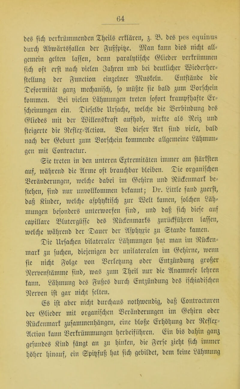 beg fid) nerfrümmcuben ST^eilö erflären, g. 33. beg pes equinus burdj Sbmärtgfatteu bcv $uf)fa%- Stau tarnt bieg nid)t att- gemein gelten taffen, beim pai*a(l)tifcf)e ©lieber oerfriimmen fid) oft erft nad) nieten Oatjren nnb bei heutiger 3ßiebcrl)er- ftettnng bcv ftuuctiou einzelner SMetn. ©ntftäube bie Deformität gang medjauifd), fo müßte fie batb 311m Sorfdjein fontmcn. Sei nieten Stimmigen treten fofort frantpftjafte ©r- Meinungen ein. Diefetbe Urfadje, metdje bie Serbiubung beg ©liebeg mit ber Sittengfraft auft)ob, mirfte atg Scig nnb fteigerte bie Sefte£-3tction. Sott biefer Srt finb niete, batb nad) ber ©ebitrt 511m Sorfdjcin fommenbe attgcmeine 8ät)mum gen mit ©ontractur. ©ie treten in beit unteren ©^tremitäten immer am ftärfften auf, mät)renb bie 3trme oft braud)bar bleiben. Die organifcfyen Seräuberungeit, mctd)e babei im ©efjirtt nnb Sitdettntarf he- fteten, finb nur uunottfommen befamtt; Dr. Sittte faitb guerft, baß fiitber, metdje afpt)t)ttifd) gur SBett tarnen, fotefjeu Uly muitgen befonberg untermorfeit finb, nnb baß fid) biefc auf capittarc Stutergitffe beg Süden mar fg guriidfüßren taffen, metd)e mät)renb ber Dauer ber 3lfpt)tp:ic gu ©taube tarnen. Die Urfad)cn bilateraler Sälpnitngeu t)at matt int Sitdett- ntarf gu fud)Ctt, bicjeitigctt ber uuitateraten int ©cßirtte, tuetttt fie nid)t golge non 33erle£ung ober ©ntgünbuug großer Serneuftäutme finb, mag gttm Dt) eit ttur bie Suatnttcfe tct)ieu famt. $öf)tuung beg Qütßeg burd) ©ntgünbuug beg ifd)iabifd)cn Semen ift gar ttid)t fetten. ift aber ttid)t burd)attg nottjmeubig, baß ©outractitrcit ber ©lieber mit orgattifd)ctt Seräitberuttgen im ©etjiru ober Südettmarf gufamntent)ängen, eine bloße ©rf)öt)img ber Sefte^ Setion tarnt Sertrümmuugeu t)erbeifiit)rcu. ©in big bat)in gang gefuubeg Äinb fängt an gu t)inteu, bie fterfe gict)t fid) immer t)öt)cr t)inauf, ein ©pit^fuß t)at fid) gebitbet, bent feilte Väßuutng