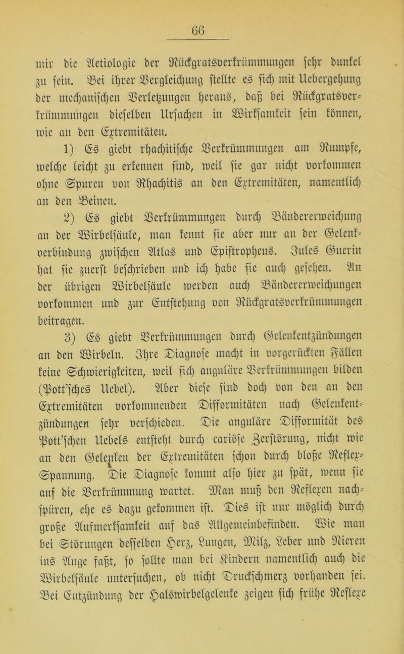 ntir bie Sletiologie bcr OiiidgraticDerfrümmungen jcfjx* bunfct 31t feilt. Vei iljrer 33ergteid)ung [teilte e£ fid) mit Ucbergeßuttg bcr ntcd)anifd)cn Verletzungen fjeraul, bafs bet Sftmfgvatöüer* friintntitngen biefelben Urjadjen in SBirffamteit [eilt fönuen, wie an ben (Sjttremitäten. 1) @s giebt rl)ad)iti[d)e Verfrümmungen am Rumpfe, welche leiept 31t erlernten finb, weit fie gar nidjt üorfommen ol)ne (Spuren üou SdjacpitiS au ben (Sptremitäten, namentlid) au ben Veiuett. 2) (5§ giebt Verfrümmungen burd) 58änberermeid)ung an ber Sirbeffciule, man leimt [ie aber nur att bcr ©elenf* oerbiubuttg §wifd>eu SftfaS unb (SpiftroppeuS. 3ulc§ ©ttcrin pat fie guerft betrieben unb id) pabe [ie aud) gefepen. Sin ber übrigen Sirbelfäulc werben and) 33änberermeicpungen üorfommen unb 3ur (gntfteputig non föüefgratSüerfrümmungen beitragen. 3) &§> giebt Verlritmutungcn burd) ©eleufentgünbungen an ben Sirbeln. 3prc ©iagnofe mad)t in üorgcrütften fällen feine Scpwierigfeiteu, weit [id) angulare Verfriimntmtgcn bilben (5ßott’fcpeS Uebel). Stber biefe [inb bod) non ben an ben (Sptremiteiten norfontmenben ©ifformitäten uad) ®etenfent* 3ünbungen [cl)r ncrfdjiebeit. ©ie anguläre ©ifformität bc§ ^ott’fcpen UebetS entfielt burd) cariöfe gerftörung, nid)t wie an ben (gelegen bcr (Sptremitaten fcpou burd) bloße 9?eflep* Spannung, ©ie ©iagnofe fontntt al[o t)ier 31t fpcit, wenn [ie auf bie Vcrfritntmmtg wartet. SOian muß ben töeflejen nad)* [puren, epe c§ ba3tt gcfommcn ift. ©ic£ ift nur möglid) burd) große Stufmerlfamfeit auf baS SUlgemcinbefinben. Sie man bei Störungen beffeiben $erg, tagen, SKilg, Scbcr unb Vieren in§ Singe [aßt, [0 folltc matt bei Äinberu namentlid) aud) bie Sirbclfättle unterfud)en, ob nid)t ©nnffepmera üorpanben [ei. Vei (Sntjünbuttg ber §alswirbetgetenfe geigen fid) friipe töefleje