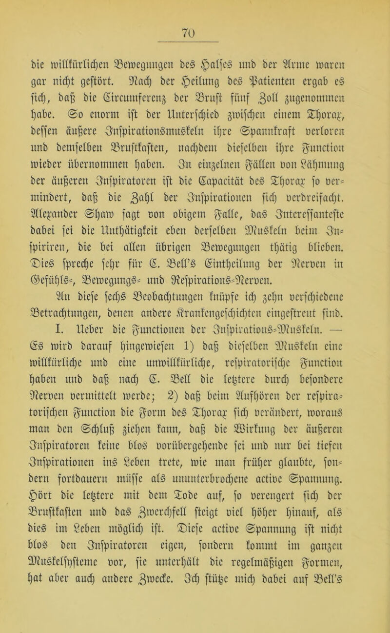 bie wittfitrlidjen Bewegungen beS jpalfcS unb bei* 2lrmc waren gar niept geftört. ‘iftadj ber Ipeilung beS Patienten ergab eS fid), baß bie ©reumfereng ber Bruft fünf 3°^ angenommen pabc. ©o enorm ift ber Unterfdjicb gwifdjen einem £porap, beffen ändere FnfpiratiouSmuSfelu ipre ©panufraft ocrlorcn unb bemfelbett Bruftfaften, nadjbent biefelbctt tfjre Function wieber übernommen fabelt. Fit einzelnen Füllen non 8äpmitng ber änderen Fnfpiratorctt ift bie ©ipacität beS ©porap fo üer* minbert, bafs bie 3a^ ber Fnfpirationen fid) oerbreifadjt. 2llepattber ©paw fagt oon obigem Foöe, baS Fntcrcffantefte habet fei bie Untpätigfeit eben berfetben BiuSfeln beim Fit* fpirirett, bie bei alten übrigen Bewegungen tpätig blieben. Dies fpreepe fepr für © Bell’S ©ntpeilung ber Heroen in ©efüplS-, BewegungS* unb ^RefpirationS^erocn. 9ln biefe fed)S Beobadjtungen fnitpfc id) gepn nerfdjicbeite Betracptungen, betten anbere tenfengefepiepteu eingeftreut fittb. I. lieber bie Functionen ber FufpiratioitS=9RuSfeln. — @S wirb barattf pingewtefen 1) baß bicfclben BiuSfeltt eine willfürlidje unb eine unwiltfürlicpe, refpiratorifdjc Function paben unb baß naep © Bell bie teptere burd) befonbere Heroen ocrmittelt werbe; 2) baß beim Slufpörett ber refpira* torifdjen Function bie Form beS ©porap fid) öeränbert, woraus man ben ©cpluß giepett fattn, baß bie SBtrfung ber äußeren Fnfpiratorctt feine bloS üorübergepettbe fei unb nur bei tiefen Fnfpiratioiten inS Seben trete, wie man früper glaubte, fort* bertt fortbauern ntiiffe als ununterbroepeue actioc ©pamtuug. fpört bie letztere mit bent £obe auf, fo oereugert fid) ber Bruftfaften unb baS 3tüerrf;fell fteigt oicl pöper piuauf, als bieS im 8eben tnöglid) ift. ©iefe actioe ©panttung ift niept bloS beit Fnfpiratorett eigen, fonbent fontmt int gangen BtuSfelfpftemc oor, fie uuterpält bie regelmäßigen Formen, pat aber aud) anbere 3mecfc. Fd) ftüpe mid) babei auf Bell’S