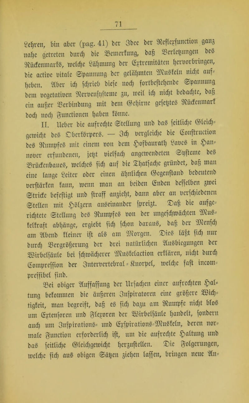 Sehren, bin aber (pag. 41) ber Obce ber ^efteyfunction gang nahe getreten burct) bic ‘öemerfuug, ba£ SSerletjnngen bed tRüdenmartS, toctcf)e Sä^mitng ber (Extremitäten hcrtiorbringeit, bic actioc oitatc (Spannung ber gelähmten EDiusdetn nid)t auf* fiebcn. Stbcr id) fdjrieb biefe uod) fortbeftefjenbe Spannung beut oegetatioeu ^terticufpfteme gn, roeit id) itidjt bebad)tc, bap ein außer SBcrbinbuug mit bem ®ct)iruc gefegtes JRfidenmarf bod) nod) Functionen haben tönnc. II. lieber bie aufrechte Stellung nnb ba§ fcittid)c ©leid)* gemidjt be<§ 0berförper§. — Och üergteic^e bie (Eonftruction bc§ Rumpfes mit einem tion bem §ofbauratt) £aoc§ in §an* notier erfunbenen, fept üielfad) angemenbeten ^pfteme be§ SrücfcnbaueS, mctchcS fid) auf bie £t)«tfad)c grünbet, baf; man eine tauge Seitcr ober einen ät)nlirf)cu ©egeuftaub bcbcutcub oerftärten f'auu, meint mau au bcibcit Csubcu beffetbeu jvoci Stricte befeftigt nnb ftraff angicht, bann aber an ocrfdiicbcncu Stetten mit folgern auSeinanber fpreijt. ®ap bic auf ge* richtete Stellung be§ Rumpfes oon ber nngefd)U)äd)ten ®cu§* fetfraft abtjängc, ergiebt fid) fdjou barauS, bap ber 4\cnfd) am 2tbenb Heiner ift at§ am borgen. £>ic§ läßt fid) nur burd) SScrgröpcruug ber brei natürlichen StuSbiegungen ber JfiMrbctfäutc bei fd)tuäd)crer c.Diu3t'ctaetion erflfiren, nid)t burd) (Eomprcffion ber Ontertiertebrat * Knorpel, rnetdjc faft incom* preffibet finb. 33ei obiger Stuffaffung ber Urfadjen einer aufrcd)tcu QaU tung befommen bie äußeren Onfpiratoren eine größere 2ßid)* tigfeit, mau begreift, baß e<3 fid) ba§u am Rumpfe nicht bto§ um (Sptenforeu nnb Flexoren ber SÖirbetfßule hanbett, fonbern auch um OnfpirationS* nnb ©xfpiration3*ED?u§teln, bereu nor* matc Function erforberlid) ift, um bic aufrcd)te Spaltung nnb ba§ feittiche ©teid)gcmid)t hergufteüen. £>ie Folgerungen, mctd)c fid) au« obigen Sähen gichen taffen, bringen neue 9tn*