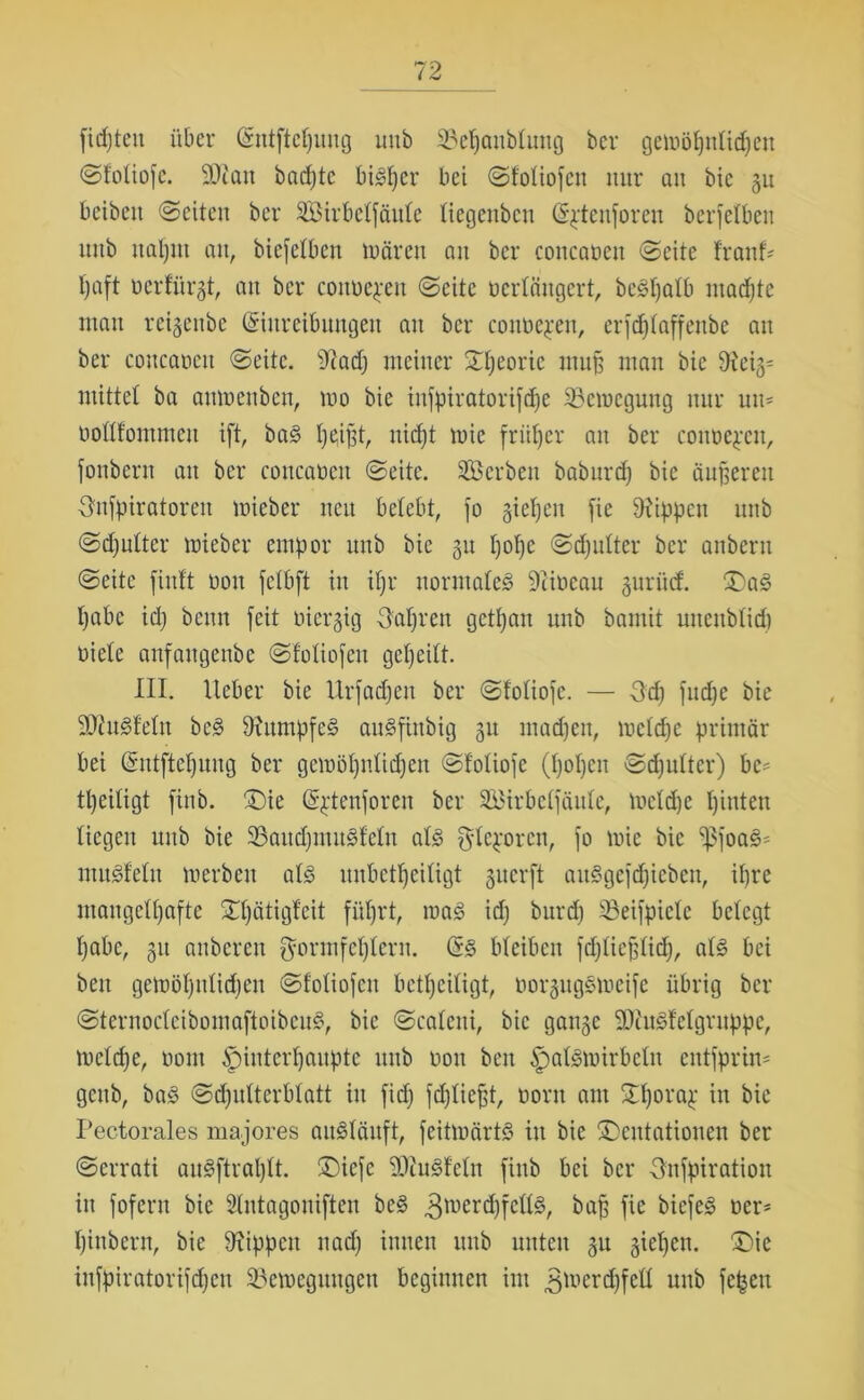 ftd)teit über Entftepnng unb 23epaubtuug ber geiv>öt)ntid)en ©totiofe. Man badjte bigper bet ©fotiofen nur an bic gu bcibett ©eiten ber Sirbetfäute tiegenben Epteuforeit berfelben unb itaptn au, biefetben mären au ber concaoeu ©eite franf- t)aft nerfürgt, au ber cotmepett ©eite ocrtäitgert, begpalb ntadpte mau reigenbe Einreibungen au ber conbepen, erfeptaffenbe an ber concaoett ©eite. sJ?ad) meiner ©peoric mup man bie 9?ei§= mittet ba aumenbeu, mo bie infpiratori[d)e 33emegung nur um botttommen ift, bag I)e,iptr uidf;t mie früher an ber cotmepen, fottbern an ber coucabeit ©eite. Serben baburtp bie äußeren Onfpiratoren mieber neu betebt, fo gietjen fie Rippen unb ©cputter mieber empor unb bie 311 popc ©djulter ber anberu ©eite finft bou fetbft in ipr normales 9iibcau 3urücf. £)ag pabe id) beun feit nieqig Satiren getpan unb bamit mtenbtid) biete anfangenbe ©fotiofen gepeilt. III. Ueber bie Urfacpett ber ©totiofe. — -3d) fud)c bie ättugfetn beg 9htmpfeS augfittbig 31t tnadjen, metdje primär bei Entftepung ber gemöpnticpen ©totiofe (popen ©dfutter) bc- tpeitigt finb. ®ie Eptenforen ber Sirbctfäute, metepe pinteu tiegen unb bie ©audpmitgfetn atg gteporen, fo mie bie 'ißfoaS* mugfetu merbeit atg unbetpeitigt 3ucrft auSgefcpieben, ipre maugetpafte ©pätigfeit füprt, mag id] burd) 33eifpietc betegt pabc, 31t anberen $ormfeptern. Eg bteiben fdjtiepticp, atg bei beit gemöpnticpen ©fotiofen betpeitigt, bor3uggmcife übrig ber ©ternocteibomaftoibeug, bic ©cateni, bic gatt3c SJiugfetgruppe, melcpe, 00m ^)interpaupte unb non beit ipalgmirbctn entfprin* geub, bag ©cputterbtatt itt fiep feptiept, ooru am ©porap in bie Pectorales majores augtäuft, feitmärtg itt bie ©entationen ber ©errati augftraptt. ©)icfc 9)lugfetn finb bei ber Onfpiration in fofern bic Stntagoniften beg 3tt)crcpfettg, bap fie biefeg oer* piubern, bie Rippen nad) innen unb unten 3u 3tepen. ©>ie infpiratorifdpen 93emegungen beginnen im 3^rd)felt unb fepen