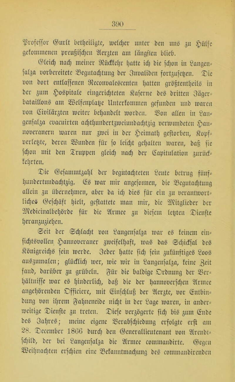 Sßrofcffor ®urlt beteiligte, welker unter ben unS 31t tpülfe gefoinmenen preu^ifd)cit Siebten am längften blieb. ®lcid) nadj meiner fftücffehr hatte idj bie fdjoit in laugen- fa(3a oorbereitete Begutachtung ber Onualibeu fortjufe^en. £>ie non bort entladenen DteconoaleScenten Ijattcu größtenteils in ber 31tin ipogpitale eingerichteten taferne beg brittcu feiger- bataillonS am Selfenplat^e Unterfommen gcfuubeu unb waren non (Kioilüi^teu weiter behaubeit worbeu. 93ou allen in Öau= genfalsa enacuirtcu ad;11)unber13mciuubacl)13ig ncnnuubeteu £au= uoncranern waren nur 310ci in ber $eimatlj geftorbeu, topf- bedeute, bereu SBunbeit für fo leidjt gehalten waren, baß fie fdjoit mit ben Gruppen gleich nach ber (Kapitulation 3urücf- lehrten. £>te ®efammt3al)l ber begutachteten öeute betrug fünf- hunbcrtuubadjtgig. (Kg War mir angefouuen, bie Begutachtung allein 311 übernehmen, aber ba id) bieg für ein 31t ocrantmort- lidjeS ®efd)äft hM, geftattete man mir, bie SKitglicber ber SOZebiciualbehörbe für bie Slrmec 31t biefent lebten Dicufte heran3U3iehen. ©eit ber ©djladjt non üfangettfalja war cS feinem ein- fichtSnollen ipauuonerauer zweifelhaft, wag bag ©djicffal beg tönigreidjg fein werbe. 3eber l^dte fidj fein gufüuftigeS 800g aug3umalcn; gliidlid) wer, wie wir in ^augeufa^a, feine 3eit faub, barüber 31t grübeln, $ür bie balbigc Drbnung ber 23 er- hältniffe war eg hiuberlich, baß bie ber h^nnonerfdjen 2lrutee angchöreubett Dfficiere, mit (Siufdjluß ber Siebte, nor (Sutbin- bung non ihrem $al)neueibe nicht in ber Sage waren, in anber- weitige ©ieuftc 31t treten. £)iefe ocr3ögcrte fid) big 311m (Snbe beg 3al)reg; meine eigene 23erabfd)iebnng erfolgte erft aut 28. (Dccember 18G6 burd) beit ®enerallieuteuaut noit Slrenbt- fd)ilb, ber bei ßangenfal3a bie Slrrnec commaubirte. ®egeu SBeihnachten erfdjicu eine ©elauntmadjung beg commaubirenbcu