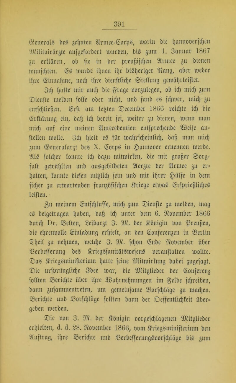 3lJl ©cncratö be§ geinten 2lrniee*(£orp3, moritt bic hamtooerfd)cn dJiititairärgte aufgeforbert mürben, big 311111 1. Oannar 1807 31t erftäreit, ob fie in ber preujjifdjen Strtnee 31t bienen münfd)ten. (§g mürbe iljnen ihr bisheriger SRattg, aber meber i()rc (Sinnafjmc, ttod) it)ve bienfttidje ©teflnng gemährleiftet. 3d) t)atte mir and) bie grage uor^itlcgen, ob id) itiid) 31111t Dienftc litetbcn fotte ober itidjt, nnb faitb eg ferner, mid) 31t cntfdjlicßcn. CSvft am lebten Deccmber 1866 rcidjtc id) bic (Srftcirnng ein, baß id) bereit fei, meiter 31t bienen, meint man mid) anf eine meinen 2tntecebentten eittfpredjenbe 3Bcifc an* [tetten mode. 3d) l)ie(t eg für mat)vjd)cinlid), baß man mid) 3unt ®encratar3t beg X. GEorpg in ipaitnooer ernennen roerbe. 2(tS fotdjer tonnte id) bagn mitmirfen, bie mit großer «Sorg* fatt gemähten nnb auSgebitbeten Steifte ber Strmee 31t er* batten, tonnte biefen mißlich fein nnb mit ihrer ifpiitfc itt bem fietjer 31t ermartenben frangöftfcheit Kriege etmag (SrfprtefjlicheS teiften. 3n meinem (Sntfdftnffe, mid) 31111t Dienftc 311 ntetben, mag cg beigetragen haben, baß id) unter bcitt 6. Diouentbcr 1866 bitrd) Dr. ^Selten, Seibargt 3. 2Du ber Königin 001t Preußen, bie etjrentiotte (Sintabung ert)iett, an ben C5onfercit3cit in ^Berlin Dt)rit 31t nehmen, metd)c 3. 20?. fd)oit tSnbe 'Jtoücntbcr über 33erbefferung beg Ärieggfanitätgmefeng öeranftatten motttc. Dag ^rieggniinifterium hatte feine -Otitmirtnng babei 3ngcfagt. Die nrfpriingtidjc 3bec mar, bic 20?itgtieber ber Gionfcreng fottten 33erid)tc über ihre 33at)ntet)mnngcn im $etbe fd)reibcn, bann sufammentreten, mit gcmcinfame 33orfd)tcige 31t mad)cn. 4?crid)te nnb i'orfd)Iagc fottten bann ber Deffenttidjteit über* geben merben. Die oon 3. ber Königin norgcfd)tagcncn ‘üOiitgticbcr erhielten, d. d. 28. 9Joocmbcr 1866, ooiti $?riegSminiftcriunt ben Auftrag, if)re Berichte nnb 3>erbeffcntnggt>orfd)(ägc big gum