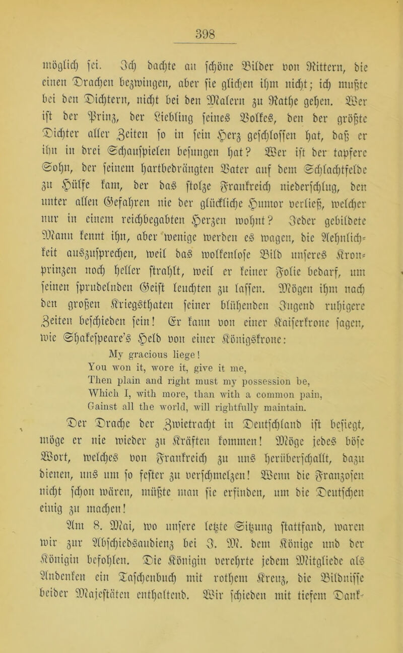 iitöglidj fei. Odf badjte au fdjötte 93itber non Gittern, bie einen 'Dradfeu bcgmiugeit, aber fie glichen ifjnt uidft; id) muffte bei beit £)idftern, nidft bei ben SDialent gu 9?atl)e geifern Ser ift ber ‘ißriug, ber Liebling feinet 33olfc§, beit ber gröfftc ^id)tcr aller feiten fo in fein .Spcrg gcfdjloffcn Ifat, baff er ibit in brct ©djaitfpielen befnngen Ifat? Ser ift ber tapfere ©ofjn, ber feinem partbebrängten $atcr auf bem ©d)lad)tfclbc git £>itlfc fant, ber ba§ ftolge $raufrcid) nieberfdfhtg, ben unter allen ©cfapreu nie ber glücflidjc Junior ncidieff, meldfer nur in einem reiepbegabten ipergcit motjut ? tfeber gebilbete fOtantt fennt ipn, aber menige merbeit c§ magen, bic ?(el)nlid)* feit auSgitfprcdfcu, meil ba§ molfenlofe SBilb nnfereg Ärott* pringen itocf) fetter ftraplt, meil er feiner $olic bebarf, um feinen fprubelnbcn ©eift leudften gu laffen. biogen iffnt nad) ben grojfen Jt'rieggtpatcn feiner blüpenbeu Ditgcnb rupigere feiten befdfiebett fein! (Sr famt non einer Äaifcrfroue fagcu, mic @f)afcfpeare’§ Spclb non einer £öuig§fronc: My gracious liege! You wen it, wore it, give it me, Then plain and right must my possession be, Wliich I, with more, than with a common pain, Gainst all the world, will rightfully maintain. T)er £)radfe ber 3ll1ieivad)t in ®eutfdjlanb ift befiegt, möge er nie micbcr 31t Kräften fommen! Wöge febc§ böfc Sort, mcldjeg non fyraufreid) gu um§ Ijerüberfdjaflt, bagit bienen, uns um fo fefter gu ocrfdjmclgcu! Senn bic f^rangofett nidjt fdfoit mären, müßte man fie erfinben, um bie SDeutfdfen einig gu machen! 3lm 8. 9)uii, mo nufere leiste ©ifcung ftattfanb, maren mir gttr 9(bfd)icb3aubicng bei 3. Wl. bem Könige unb ber Königin befohlen. ÜDie Königin öcrcffrtc jebem äftitgliebc al§ Sfnbenfen ein SCafdjenbudfo mit rotfjent Äreug, bic 23ilbniffe beiber SKajeftätcn cntljnltcub. Sir fdjieben mit tiefem Danf*