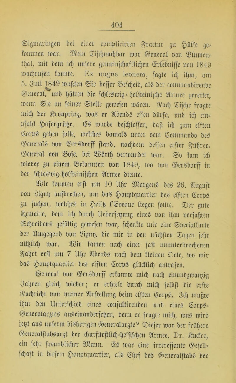 (Sigmar in gen bei einer complicirteu fjractur 511 Hülfe ge* fommen war. SORein £ifd)itadjbar war ©eneral non «Blumen* t^al, mit bent id) nufere gemeinjdjaftlidjen (grlebniffc öou 1849 Warnrufen tonnte. Ex ungue leonem, jagte id) iljm, am 5. 3nti 1849 mußten ©ie beffer 33cfd)eib, alg bei* commanbirenbe ©citcral, nnb hätten bie fdjlcgmig * Ijolftciuifdjc Armee gerettet, wenn ©ie an feiner ©teile gewejen wären. 9tad) ©ijdjc fragte mid) bei* Äronprina, wag er Abenbg effen biirfe, nnb id) ein* Pfaf)t Hafergrütze, @g wnrbe bcfd)loffen, baß id) 511111 elften ßorpg gefjen fotte, mcldjcg bamalg unter bem (Somntanbo beg ©eneralg 001t ©ergborff ftaub, itad)bem beffeu elfter ftüfjrcr, ©eneral 0011 23oje, bei Sörtf) oerwunbet war. ©0 tarn id) wieber 51t einem Gelaunten öou 1849, wo oon ©ergborff in ber fdjlcgmig=l)olfteiuifd)en Armee biente. Sir tonnten erft um 10 lU)r «Morgen« beg 26. Auguft ÖOU öigut) aufbred)eu, um bag Hauptquartier beg elften ©orpg 51t fud)en, weldjeg in Heütz ECSnequc liegen jollte. £)er gute ©pmaire, bem id) burd) Ucbcrfepuitg eines öou il)iu «erfaßten ©cfyreibeng gefällig gewejen war, fdjenftc mir eine ©pceialfarte bei* Umgegeub öou Sigut), bie mir in bcu Häuften ©ageit fefjr nüplid) war. Sir tarnen nad) einer faft uuuutcrbrocfjcncu §al)rt erft um 7 Upr Abenbg itad) beut {'leinen Orte, wo mir bag Hauptquartier beg elften (Sorpg glüdlid) antrafen. ©eneral öou ©ergborff erfannte mid) nad) eiuuubgwaugig Oaßreit gleid) wieber; er erhielt burd) ntid) jelbjt bie erfte sJtad)rid)t öott meiner Aufteilung beim elften ©orpg. 3d) mußte if)ni bcu Uitterfd)ieb eineg coujultircnbeu nnb eiiteg ©orpg* ©cueralarjteg augeinanberfefeeu, beim er fragte mid), wag wirb jept aitg unjerrn bisherigen ©eneralargte? ©iejer war ber frühere ©eucralftabgargt ber d)urfürftlid)^cjjijd)en Armee, Dr. fudro, ein jef)r frcunblid)cr «Kamt. @g war eine interejjante ©efell* jd)aft in biejem Hauptquartier, als ©fjcf beg ©eneralftabg ber