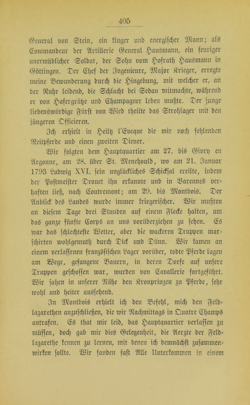 (Seiterat non Stein, ein ftnger unb energifdjcr üliann; al3 (Sontmanbeur ber Artillerie ©eiteral Hausmann, ein feuriger uucrmüblidjcr Solbat, ber Sol)u oont ^)ofrat() ^)au§maun in ©öttingen. Der Gl)cf ber Ingenieure, 9Jiajor iirieger, erregte meine 99emunbentng burd) bic Eingebung, mit wcldjcr er, au ber 9iuf)r teibenb, bic Sd)lad)t bei Sebatt mitmad)te, mäfjrenb er Don Hafergriifce unb Champagner leben nutzte. Der junge liebettSwiirbige f^ürft non SEBieb tfjeifte bas> Strohlager mit beu jüngeren Dfficiercn. Sd) erhielt in Heil£ l'tSoeqne bie mir uod) fchtenbeu IKeitpferbc unb einen gwcitcu Diener. Sir folgten bem Hauptquartier am 27. bis ®it>rt) eit 51rgonne, am 28. über St. 9Jicncl)oulb, wo am 21. Sanitär 1793 Sitbwig XVI. fein itnglitcflidjeS Sd)icffal ereilte, iubent ber ^oftmeiftcr Droitct i()n erfannte unb in 33aremtc§ Der- haften lief?, nach ßoutremont; am 29. bis *30ftontboi^. Der Aublicf bcS SaitbeS würbe immer l'ricgerifdjer. Sir mußten an biefent Sage brei Stuubcu auf einem Friede ha^cl0 um baS gange fünfte GorpS an uns ooritbergieljen gu fcl)cn. (B war baS fd)(ed)teftc Setter, aber bie wacfercit Druppctt mar- fdjirten wohlgentuth burd) Dicf unb Düittt. Sir tarnen au einem oerlaffcuen frangöfifdjen Säger worüber, tobte ‘tßferbe lagen am Sege, gefangene 23aucrn, in bereit Dorfe auf unferc Dritppen gefchoffeit war, würben non Saoalleric fortgeführt. Sir fal)en in nuferer 9iäf)e ben Slronpringen git ^ferbe, fehr wol)t unb heiter auSfel)cnb. Sn iJJiontboiS erhielt id) beu 23cfel)l, mid) beu $elb= lagaretljen angufd)liefjen, bic wir 91ad)tnittagS in Duatre ß£)amp3 aittrafcu. (B that mir leib, ba§ Hauptquartier werlaffen git mitffeit, bod) gab mir bicS ©clegeul)cit, bie Aergtc ber $etb* lagarctt)c fenncit gu lernen, mit bcncit id) bcntitäd)ft gufammett- wirten fotltc. Sir fanben faft Alle Uutcrfoittmcn in einem