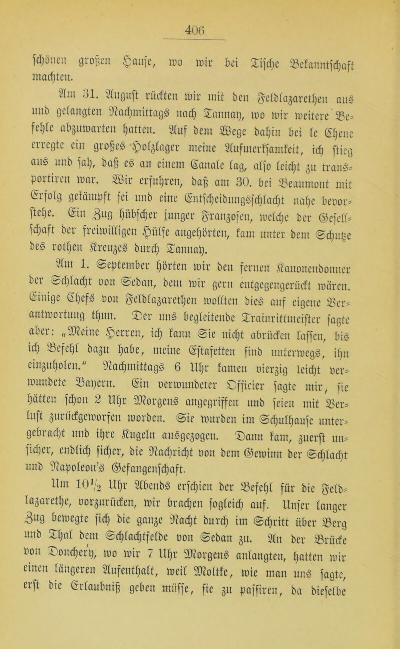 frönen großen $aufe, wo wir bei Xifdje SBefaimtfcpaft machten. 2(m 31. Stuguft rücften wir mit be« ftetbtagaretpen aus mtb gelangten NacßntittagS itad) Samtaij, wo wir weitere 35e* feljte abjuwarten Ratten. Stuf bent Sege bapiu bei te ©pene m egte ein großes ^polglager meine Nufuterffamfcit, id) ftieg an§ unb fap, baß eS an einem ©anale tag, alfo teidjt 31t tranS* pottheu war. ibir erfuhren, baß am 30. bei 33eanmont mit tSifolg gefäinpft fei nnb eine ©ntfdfeibungSfdftadjt uapc beoor* ftetje. (Sin 3ng pübfcper junger grangofeu, wctdje ber ©efett* fdjaft ber freiwilligen $ütfe augepörteu, tarn unter bem Scpufce bcS rotpeu ÄrcugeS burep £anuaß. 1. (September hörten wir beit fernen Äanonenbonncr ber ^djtadjt ooit Seban, bem wir gern entgegengerüeft wären, einige ©pefS üou ftetbtagaretpeu wottten bicS auf eigene ißer= antwortuug tpun. (Der mtS begteitenbe £rninrittmcifter fagte abei: „ SO*eine iperreu, id) tarnt Sic nidjt abritefeit taffen, bis id) 33cfept bagu pabe, meine eftafcttcu finb unterwegs, ipn eingupoten. Nachmittags 6 Upr tarnen oiergig teidjt ocr= wunbetc iapetit. ein ocrwuubetcr Sfficicr fagte mir, fic hätten fcpoit 2 ttpr DNorgenS angegriffen unb feien mit 2>cr* Inft gurüefgeworfett worben. Sie würben im Scputpaufc unter* gebracht unb ipre Äugeln auSgegogen. ®ann tarn, guerft uu* fietjer, enbtiep fidjer, bie Nadjridpt 001t bem ©ewimt ber ©dptadjt unb Napoteou’S ©efangcnfdjaft. Um 10*/2 Upr NbcttbS erfepieu ber 25efepl für bie $etb* tagaretpe, üorgurüd'eu, wir brachen fogteid) auf. Unfer langer 3U9 bewegte fiep bie gange Nacht burd) im Sdjritt über 33crg mtb Spat bent Srptadjtfctbe oon Sebau gu. Nu ber Sörücfe nou Soudfcrp, wo wir 7 Upr 9NorgcnS autangten, patten wir einen tangeren Nufentpatt, weit Niottfe, wie man uns fagte, erft bie (Srtaubniß geben müffe, fic gu paffiren, ba biefetbe