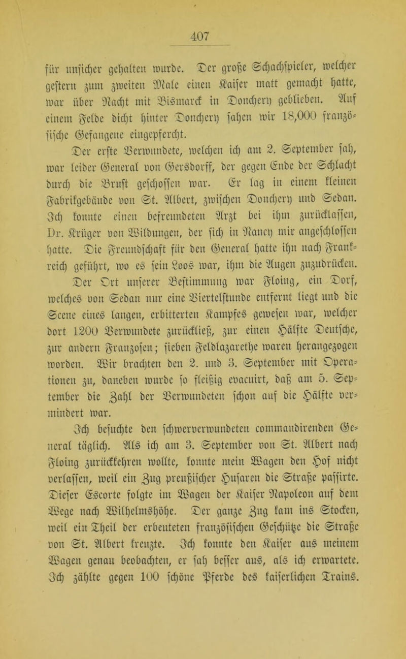 für uufidjer gehalten würbe, Der große Sd)ad)fpicler, welcher geftent ginn gweiten ilOialc einen Staifer matt gemadjt Ijatte, War über 9iad)t mit 35i§marcf in Doud)eri) geblieben. Stuf einem gelbe bicht hinter Donnert) fa()cn wir 18,000 franko* fifdfe befangene eingepfercht. Der erfte 33erwitnbetc, welchen ich aul 2. (September faf), war teiber ©eneral non ©eräborff, ber gegen (Stibe ber ssdjlucht burd) bie 33rnft gefdfoffen war. (Sr tag in einem Heilten gabrifgebäube non St. Ulbert, gwifdjen Doud)ert) nnb Seban. gcl) tonnte einen befrennbeten 9(rgt bei it)m gurüdlaffeit, Dr. Stringer oon Silbuugeu, ber fiel) in Oiauct) mir angefdjloffen hatte. Die greunbfdjaft fiir ben ©cncral hotte ihn nad) graut* reid) geführt, wo e§ fein £oo§ war, ihm bie Stugen gugubrüdeu. Der Ort unferer Sßeftimmnng war gtoing, ein (Dorf, wctdjeS oon Seban mir eine 35iertetftunbe entfernt liegt nnb bie Scene cinc§ langen, erbitterten Stampfet? gewefen war, weldjcr bort 1200 23erwnnbcte guriidließ, gur einen Hälfte Deutfd)e, gur anbern graitgofeit; ficbeit getblagarethe waren herangegogen worben. Sir brachten ben 2. nnb 3. September mit Opera- tionen gu, baneben würbe fo fleißig eoaeuirt, baß am 5. Sep* tember bie 3al)l ber 23crwuubcteit fdjon auf bie Spätfte oer* minbert war. Och befudjte ben fdjwcrocrwunbeteu commanbirenben ©e= ncral täglich. s2(l§ id) am 3. September oon St. Üllbert nad) gloing gnrücffehren wollte, tonnte mein Sagen ben |)of nicht oerlaffen, weil ein 3ug preußifdjer Spnfarcn bie Straße paffirtc. Diefer (Sscorte folgte im Sagen ber Staifer Napoleon auf bem Segc nad) Si(helm3l)öhe. Der gange 3IU3 tüm in§ Stocfcn, weit ein Otjeit ber erbeuteten frangöfifdjen ©efdjiifcc bie Straße oon St. Sllbert frengte. gd) tonnte ben Staifer au§ meinem Sagen genau beobachten, er fal) beffer aus>, als idi erwartete, geh jähltc gegen 100 fdjöne ‘'pferbe be§ faiferlid)cu DrainS.