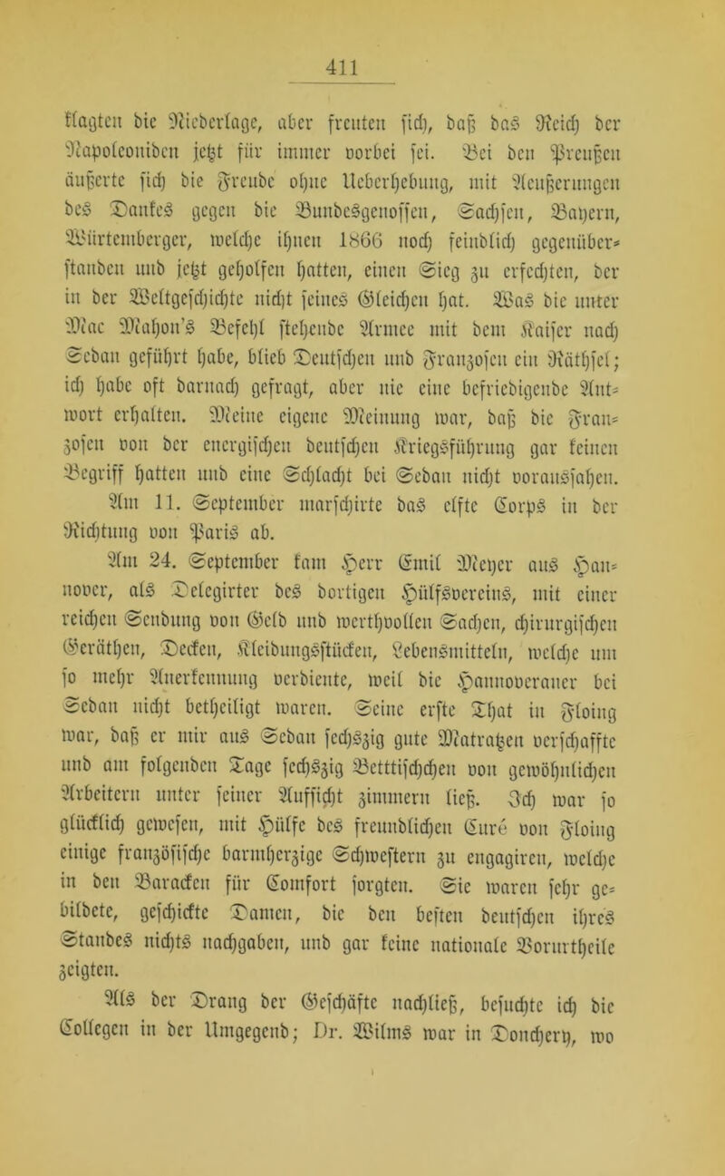 Wagten bie ‘iJtieberlage, aber freuten fidj, baß baS 9xeid) bcr 'Diapoteoniben jept für immer oorbet fei. 'Bei ben ^reußen äußerte fid) bie greubc oljuc Ucberljebung, mit Slcufjermigcu be§ DanfeS gegen bie ©unbeSgeuoffen, Sadjfcn, 33apern, SBiirtemberger, welche ihnen 1866 itodj feiublid) gegenüber* ftaubeu unb jefct geholfen Ratten, einen Sieg 31t erfcdjtcn, ber in ber Seltgcfdjidjte uidjt feines (gleichen f)at. 3öa3 bie unter '^iac SOiahon’S 33efcl)l ftcljcubc 91rmcc mit beut staifcr nadj 2ebau geführt habe, blieb Deutfdjcu unb graitzofcu ein Oiätljfel; idj habe oft barnad) gefragt, aber nie eine bcfricbigcnbe Slnt* mort erhalten. SDteiue eigene Meinung mar, baß bie grau* 3°fen non bcr encrgifdjeu beutfdjcn ÄriegSführung gar feinen begriff hatten unb eine Sdjladjt bei Sebau uidjt ooraitSfaljeu. 21m 11. (September marfdjirte baS elfte (SorpS in ber tX'idituug oou ^ßariS ab. 2(m 24. September fatn tperr Grrnil Pieper aus tpau* notier, als Delcgirter beS bortigeit ^)ütfSoereinS, mit einer reichen Scnbuug oou (Selb itub mcrtfjoollcu Sadjcu, djintrgifdjcn (Seräthen, Decfen, fleibungSftücfeu, SebenSmitteln, welche um fo inehr Änerfennung oerbiente, weit bie tpaunoocraucr bei Scbau uidjt betheiligt waren. Seine erfte SEfjat in gloing mar, baß er mir auS Sebau fedj^ig gute 2)iatrafcen oerfdjaffte unb am folgenben Stage fedj^ig Setttifdjdjeu oou gcmöhutidjcu Arbeitern unter feiner Sluffidjt zimmern ließ, geh war fo glitcflich gemefen, mit £ülfe beS freunbtidjeu (Jure oou gloing einige frau^öfifche barmherzige Sdjmcftern 31t engagircu, welche in beit Paraden für (Komfort forgteu. Sie waren fetjr ge* bilbctc, gefdjicftc kanten, bie ben beften beutfdjcn iljreS Staubes nidjts nachgaben, unb gar feine nationale ^orurtljeile Zeigten. 3ÜS ber Drang bcr ©cfdjäftc uadjließ, bcfitdjtc idj bie (Sollegen in bcr Umgegenb; Dr. ffiilmS mar in Dondjerp, wo \