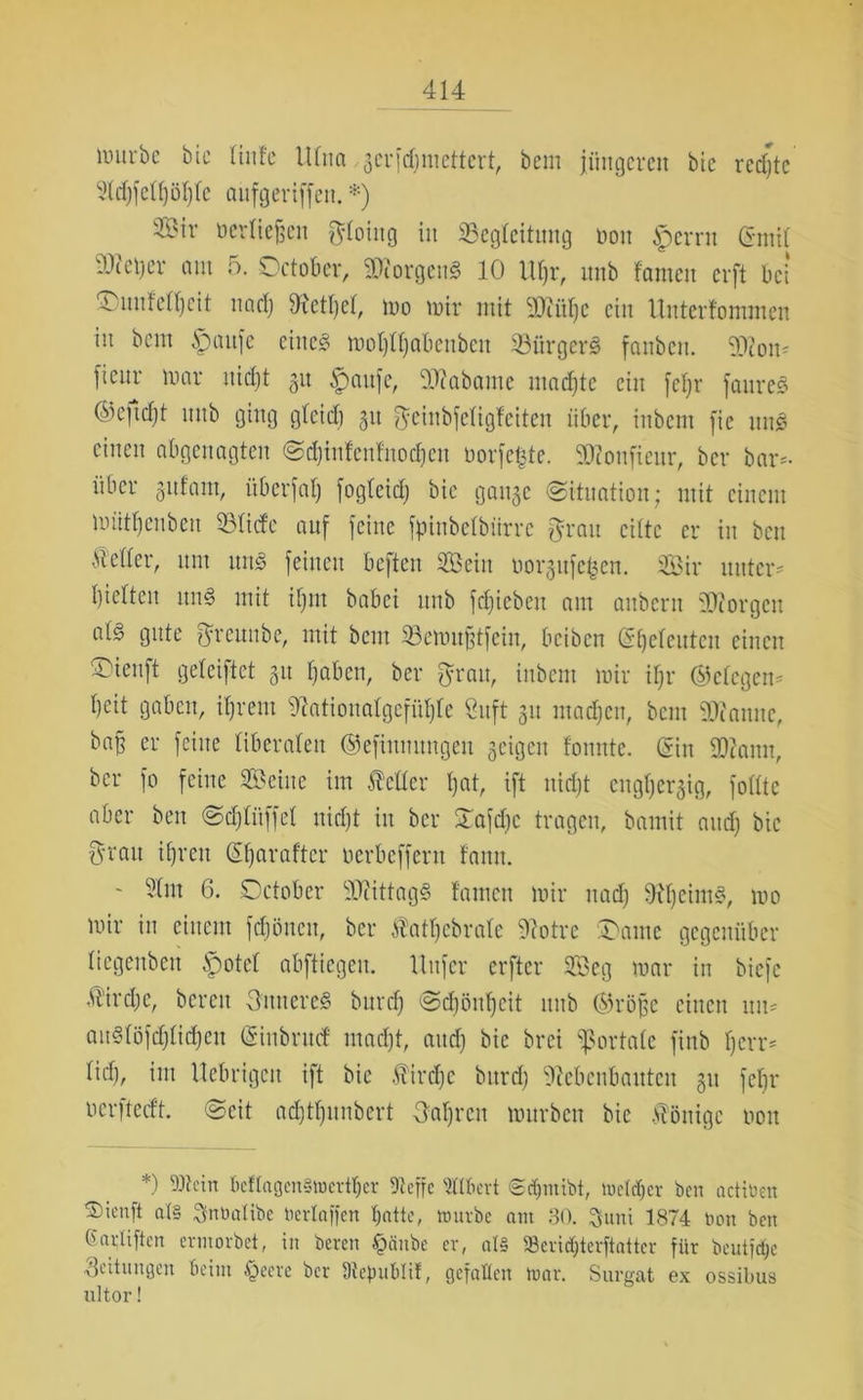 liutrbc bie Hufe Ulna gcrfdjmettert, bem jüngeren bie rechte 91d)fell)öl)le attfgeriffett. *) ÄMr oerliefsen gdoiitg in ^Begleitung non iperrn Chnil 9J?et)er am 5. Setober, Borgens 10 Ufjr, nnb tarnen erft bei SDmifeC&eit nadj Wettet, mo mir mit iDUtljC ein Untertommen in bem §>aufc eines moljlfjabeubctt ÜBürgerS fanben. 9J2om fienr mar nidjt git £aufe, 90Zabame machte ein fefjr faureS ®ejtd)t nnb ging gteid) 51t geinbfcligteiten über, tnbent fie uns einen abgenagten Sdjinfcnfnodjcn borgte. SMonfieur, ber bar*, über gufarn, überfalj fogteid; bie gange (Situation; mit einem müttjenben SBlide auf feine fpinbelbiirrc grau eilte er in bcu Mer, um mtS feinen beften Sein üorgufe^en. Sir unter* Ijietteu itnS mit ifjtn babei nnb fdjiebett am anbern Georgen als gute greunbe, mit beut 93emu§tfein, beiben (Seeleuten einen ®ieuft geleiftct git fjaben, ber grau, inbem mir il)r ©elegen* Ijcit gaben, ifjrem Mationalgefüfjfe Stift 31t madjen, bem Scanne, ba§ er feine liberalen Oefiunungett geigen tonnte. (Sin Sftattn, ber fo feine Seine im feiler l)at, ift nidjt cngljergig, follte aber ben Sdjlitffel nidjt in ber Xafdjc tragen, bamit audj bic grau iljreu (Sljaraftcr oerbeffent tarnt. ' Stm 6. Setober SWittagS tarnen mir nadj fh'ljeimS, mo mir in einem fcfjüncu, ber fatljcbralc ‘Dlotrc Saute gegenüber liegenbett £)otel abftiegeit. Uttfer erfter Seg mar in biefe fircljc, bereit Untieres bttrclj Sdjönfjcit nnb ®röjse einen tut* auSlöfdjlidjett (Sinbrttcf madjt, aitdj bic brei portale finb Ijcrr* lidj, im Uebrigcit ift bic fircljc bttrdj 'ütebenbauten git fcljr oerfteeft. Seit adjtfjitnbert Ualjrcit murbett bie fönige oott *) Mein bcflagen§mcrtfjer Dccffc Gilbert Scfmtibt, melcljcr ben actiüen ®icnft al§ Snbalibe bertaffen batte, mürbe am 30. 3uni 1874 tum beit ßarliften ermorbet, in beten £>cinbe er, al§ ®cridjtcrftattcr für beutfd;c Leitungen beim £>eere ber Dlepublif, gefallen mar. Surgat ex ossibus ultor!