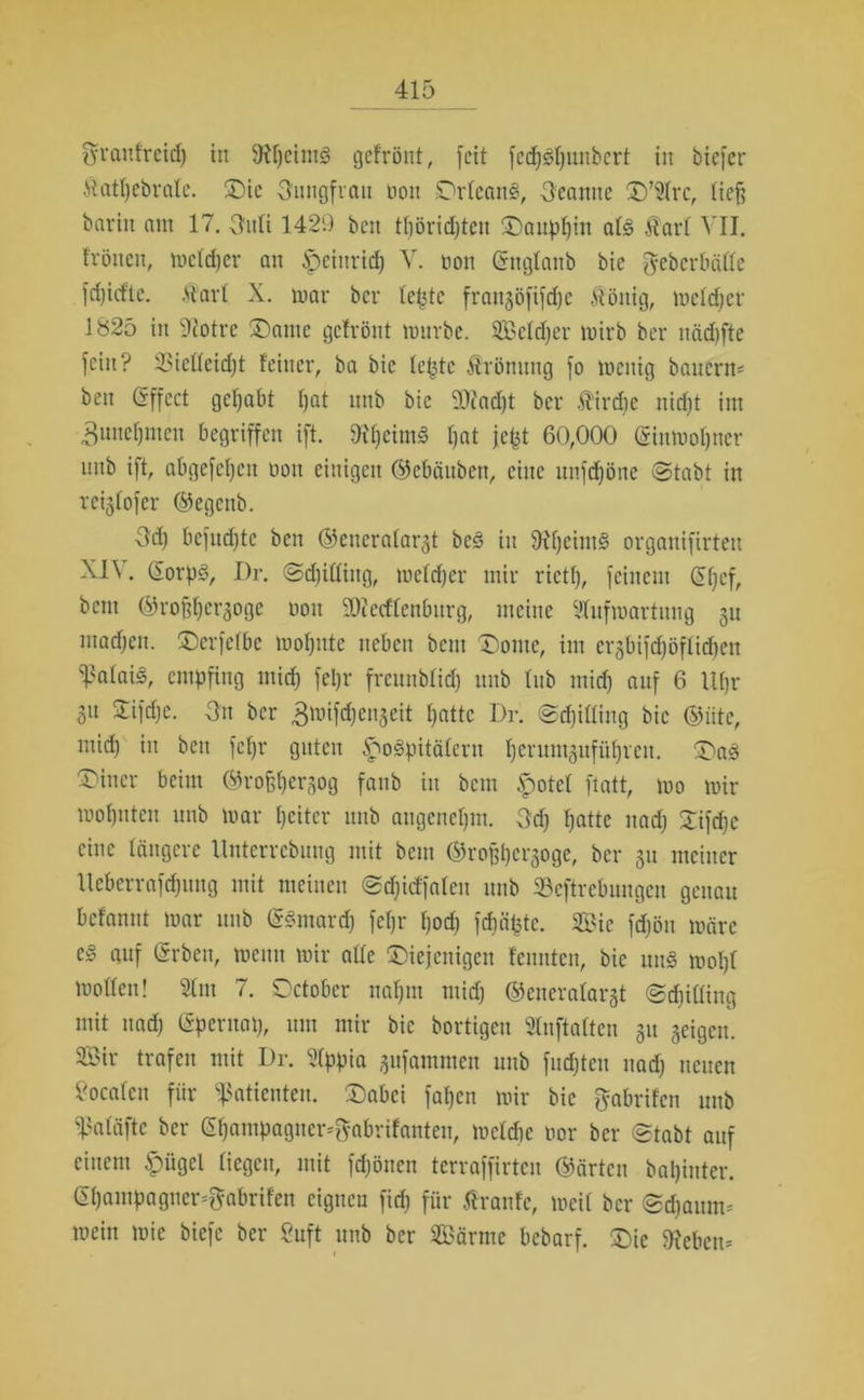 ffranfreid) in fRpeintg gefrönt, feit fedpspunbcrt in tiefer Äatpebrale. £)ic Jungfrau non Orleans, Beamte £)’21rc, lief? barin ant 17. (Infi 1429 beit tfiöridften Oauppin als Äarl VII. frönen, melcper an £eittricp V. non ©ttglanb bic ^ebcrbälle fd)icfte. .vtarl X. mar bei* fefjtc frangöfifepe Völlig, melcper 1825 in Sftotre $Dante gefrönt mürbe. SEBefcper mirb bei* nndjfte fein? 33iel(eid)t feiner, ba bic fepte Ärönung fo menig bauern* beit Gffcct gehabt pat mtb bic 9)cad)t ber Birdie nid)t im 3unepmen begriffen ift. ffipeimS pat jefet 60,000 ©inmopner nnb ift, abgefepett non einigen ©ebäitbett, eine unfepöne ©tabt in reiglofer ©egettb. 3d) befitd)tc ben ©encralargt beS in fRpcintS organifirten XI\. QEorpS, I)r. ©d)illiitg, meid)er mir riet!), feinem @pcf, bem ©rofjpergoge non SOiecffenbttrg, meine Vfufmartnng gu machen. üDerfelbe mopntc neben bem Dome, im ergbifdjöfliepen Calais, empfing mid) fepr freunblid) mtb lub ntid) auf 6 Uf)r 31t Sifcpe. -3n ber ^mifdjenjeit patte Dr. ©djilling bic @iite, mid) in beit fepr guten §mSpitäfcrit perumgufüpveu. OaS Witter beim ©rofjpergog faub in bem §otcl ftatt, mo mir mopnten ttnb mar pcitcr nnb augenepm. 3cp patte ttad) 2ifcpc eine längere Untcrrcbung mit bem ©rofjpergoge, ber 51t meiner Ueberrafcpuitg mit meinen ©djid'fafcn nnb 23cftrcbungcn genau befannt mar mtb (SSmard) fepr poep fepäpte. 2Bie fd)ön märe auf (Srben, meint mir alle ^Diejenigen fennten, bic mtS mopl mollen! 21m 7. October napm mid) ©eiteralargt ©cpiüing mit ttad) (Spentop, um mir bic bortigen SInftalten 31t geigen. 2öir trafen mit Dr. 2(ppia gufammen mtb fnepten nad) neuen localen fiir Patienten. £)abei fapett mir bie gabrifen mtb ^aläfte ber ©pampagner*$abrifanten, mcld)e nor ber ©tabt auf einem £)ügcl liegen, mit fepönen terraffirten ©ärten bapinter. ©painpagner^abrifen eignen fiep für tfranfe, me« ber ©djaum* mein mie tiefe ber 8uft mtb ber SBärme bebarf. £)ie Gebern