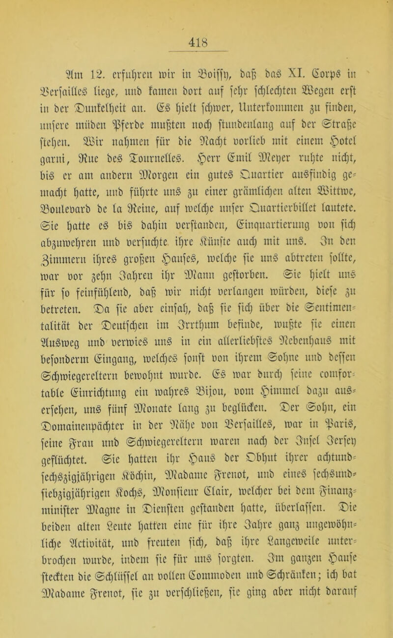 91m 12. erfuhren mir in 33oifft), baß baS XI. EorpS in igerfaillcS liege, ltitb tarnen bort auf fel)r fdgecßteu Segen erft tu bei* <Duu!eU)cit au. ES ßiclt ferner, Unterfomutcn gu finbeu, nufere mübett Ißferbc mufften uod) ftunbenlaug auf ber ©traßc ftel)eit. Sir nahmen für bic 9iad)t »orlieb mit einem £>otcl garni, 9?uc bcS QoiirnelleS. iperr Emil f0iei)er rußte uidjt, bis er aut attberu borgen ein gutes Quartier auSfinbig ge* madjt t)atte, uub führte unS 31t einer grämlichen alten Sittmc, 23oule»arb bc ta fReine, auf melcße nufer Quartierbillet lautete, ©ie l)atte eS bis bal)itt »erftauben, Einquartierung »on fid) abgumeßren uub »erfucßte ißre fünfte aud) mit ltnS. -Sn beu Zimmern il)reS großen $aufeS, melcße fie unS abtreten füllte, mar üor geßn Haaren il)r SRann geftorben. ©ic ßiclt uns für fo feiufüßleub, baß mir nidjt »erlangen mürben, biefc 31t betreten. £)a fie aber cinfaß, baß fie fid) über bie ©eutimcn* talität ber ©eutfcßen im grrtßum befinbe, mußte fie einen StuSmeg uub »ermicS unS in ein allerlicbftcS ^iebenßauS mit befonberm Eingang, melcßeS fonft »on ißrcm ©oßnc uub bcffeu ©cßmiegereltern bemoßnt mürbe. ES mar bitrd) feine comfor* table Eiurid)tuug ein maßrcS 93ifou, »out £immcl bagu auS* erfeßen, unS fünf Monate lang 31t bcgliideu. £)er ©oßu, ein Qomaineubädjtcr in ber fRäße »on 23erfailleS, mar in s}3ariS, feine grau uub ©cßmiegereltern marett nad) ber gnfel gerfeß geflüchtet, ©ic hatten ißr ipauS ber Dbßut ißrer acßtunb* fcd)S3igiäl)vigen &'öd)iu, SRabame grenot, uub eines fecßSunb* fiebgigfäßrigeu ffiocßS, ÜRouficur Eiair, melcßer bei bem ginang* minifter SRagne in Qienftcn gcftanben hatte, überlaffen. £>ie beibeit alten Öeute hatten eine für ißre gaßre gang ungemößn* ließe 91cti»ität, uub freuten fid), baß ißre Sangemeile unter* broeßen mürbe, inbem fie für uns forgten. gm gangen £aufe fteeften bic @d)liiffcl au »ollen Eontmoben uub ©cßränten; icß bat 30iabame greuot, fie 31t »erfeßtießen, fie ging aber nicht barauf