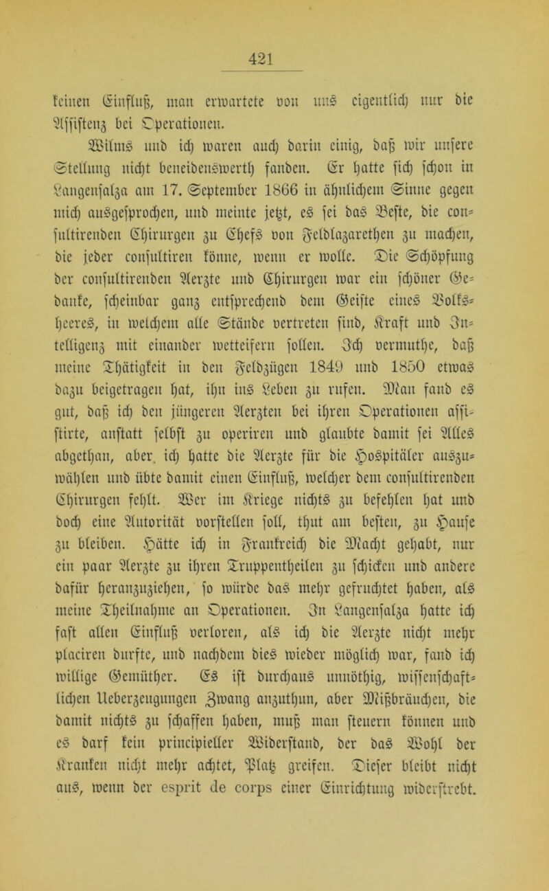 leinen Ginflujj, man erwartete öon uns cigenttid; nur bie 2lffifteii3 bei Operationen. Siltwo unb idj waren and) baritt einig, bajj mir uttfere «Stellung itidjt beneibensmertp fanben. Gr patte fiep fepott in ßangeufal§a am 17. September 1866 in äpnticpem Sinne gegen mid) aitiSgefproctjen, unb meinte jept, c3 fei ba£ 5?efte, bie con- fultirenben Gpirurgeit 51t GpefS oon gelblajarctpen 311 maepett, bie jeher coitfultiren fönne, wenn er moltc. 0)ic Sdjöpfung ber confuttirenben 3lerjte unb Gpirurgeu mar ein fdjöitcr ©e= baute, fcfieinbar gan§ entfpreepeub beut ©eifte eiltet 3?otls>* peereö, in meldjeitt alte Stäube oertreten finb, Straft unb Om tcüigcng mit eiuanber metteifern fottett. Od) oermutpe, baß meine Opätigfeit in beit gelb^iigcn 1849 unb 1850 ctmas> baju beigetragen pat, ipit iit§ öebeit 31t rufen. SOiait faub es> gut, baff idj beit jüngeren ^lergtcu bei ipren Operationen affi- ftirte, anftatt felbft 51t operiren unb glaubte bamit fei 2llte3 abgetpan, aber, idj patte bie Sterte für bie jpogpitäler ait^rn mäpten unb übte bamit einen Ginflufj, meldjer beut confuttirenben ßpirurgen feplt. 2Ber int Kriege itid)t§ 31t befepleit pat nttb bodj eine Autorität oorfteHen foll, tput am beften, 31t tpaufe 31t bleiben. £)ütte idj in f^rautreiep bie SJJacpt gepabt, nur ein paar Steifte 3U ipren Oruppentpeilen 31t fepiefen unb anbere bafiir pcrai^iepett, fo mürbe ba§ ntepr gefruchtet pabeit, al<§ meine Opeilnaptnc an Operationen. Ott 8augeitfal3a patte idj faft allen Ginflitfj oertoreu, al£ idj bie Steifte ttidjt mepr placirett burfte, unb itadjbcnt bie§ mieber möglidj mar, fanb idj mittige ©emütper. <5§> ift bitrdjaug unnötpig, miffcnfdjaft* tidjen Uebcr3eitgungcn 3wang ai^utpun, aber fDiifjbräudjett, bie bantit iticptS 31t fdjaffett pabett, muß man fteuern föttitcit unb c3 barf lein priitcipieller SBiberftaub, ber ba3 SBopt ber kraulen uidjt ntepr adjtct, ‘fdap greifen. Oicfcr bleibt iticpt ait§, meint ber esprit de corps einer Ginricptung miberftrebt.