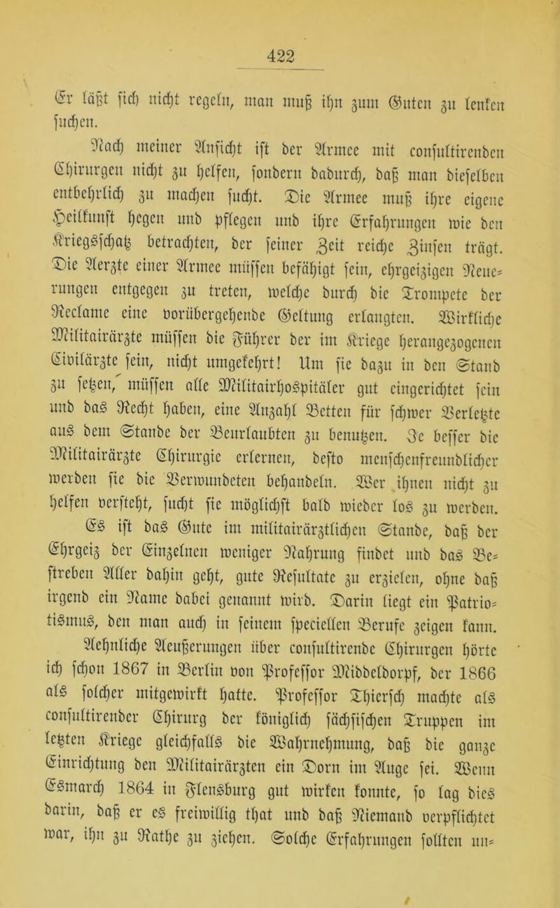 läßt firf) nicfjt regeln, man muff if>n gunt (Bitten gu teufen fudjen. 2cacl) meiner dnfidjt ift ber Slrntce mit confultirenbcn Chirurgen uicljt gu helfen, fonbern babitrd), baf; man bicfclbcit entbehrlich gu madjett fndft. £>ic 2trmee muff ihre eigene .vjcilfuuft t)cgcu uub pflegen unb it)re Erfahrungen wie beit triegSfdjab betrachten, ber [einer 3eit reiche 3infen trägt. T)ie dergte einer drutee miiffen befähigt [ein, eljrgeigtgen hielte- inngctt entgegen gu treten, welche burd) bic trompete ber tftcctamc eine twriibergehenbe (Bettung ertaugten. SBirflidje bdlitairärgte müffen bie {füt)rer ber im Kriege herangegogenen Eiüilärgte^ [ein, nicfjt umgefetjrt! Um fie bagu in ben Staub gu [eben, müffett atte b?ilitairl)oSpitäler gut eingerichtet [ein uub ba§ 9?edf)t haben, eine Stugaljl betten für fdjwer Verlebte au§ bem (Staube ber beurlaubten gu benubeu. Oe beffer bic bcilitairärgte Eljirurgic erternen, befto mcnfdjenfreunbtidjcr merben fie bie berwuubcteu betjanbetn. 3Bcr ihnen nicht gu helfen öerfteljt, [ucfjt fie möglidjft batb wieber log gu werben. (S§ i|t ba£ (Bitte im mititairärgttidjcn Staube, baf ber (Shrgeig ber Eingelnett weniger Nahrung finbet uub baS bc* ftrebeit 2(tter baljiu geht, gute 9xc[ultatc gu ergieten, otjne baf irgenb ein 97amc babei genannt wirb. ®arin liegt ein ^atrio^ tiSmug, ben man and) in feinem [pccicllen berufe geigen famt. 2let)nlid)e Sfeuferungen über confultirenbe Chirurgen hörte id) fefjon 1867 in berlin öon *iprofeffor btibbclborpf, ber 1866 al§ foldjer mitgewirft fjattc. ^rofeffor Xljierfd) ntadjtc als confultirenbcr Chirurg ber föniglid) fädjfifdjcit Gruppen im lebten Kriege gleidjfallS bie 2Bahruct)mung, baf bie gange Einrichtung beit bcilitairärgteu ein ÜDortt int 2lugc [ei. bScmt (5Sntard) 1864 in fffenSburg gut wirten fottute, [o lag bieS barin, baf er es freiwillig tljat uub baf BJiemattb uerpflicbtct wat, dpi gu Dxathe gu giefjeu. Soldjc Erfahrungen füllten tut* /