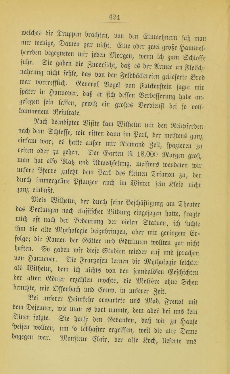 lufW,cs ble 2rut,Pc non ben Gitimoljuem fafi man nur wenige, Samen gar „id,t. ®ne obct ^ flC(,6e $amn,e(s [jeerben begegneten mir jeben borgen, wenn id, änm Stoffe fiilji. -ic gaben bie Btiocrfidjt, baß c« bcr Sinnet an greif*, najimig nicfjt faßte, bas non beit getbbäcfereien gelieferte 2Jrob war nortreff(id). ©cnerat *oget non gatdenftein fagte mir Ipater m .Spannober, baß er fid) beffen SBerbeffcrnng [,abc am getegen fein taffen, gewiß ein große« Serbienft bei fo no([. tommenem 3fefn(tatc. 9iad) beenbigter SBifitc [am ffiitßctm mit ben De'citoferben 7 bem roir mitten bann im tßart, ber weiften« gmu etnfam war; e« tjatte außer mir Stiiemanb 3cit, fpagieren ju reiten ober 51t geben. T,cr ©arten ift 18,000 Morgen groß, man ßat atfo iptaß nnb Stbmedjfetung, mcifteu« Weubcten wir nufere <ßfcrbe gutefet bem <|Sarf be« [leinen Srianon gn ber burd) immergrüne 5ßf[anSen and) im hinter fein «eib 'nidit gang einbüßt. mein mWm, ber burd; [eine «cfd;äftigung am S;eater ba* Verlangen nad; rfaffl^cr «Übung eingefogen I;attc, fragte imd; oft nad; ber «ebeutung bcr Dielen (Statuen, id; fud;te tl;m bte alte «it;tf;ologie beigubringen, aber mit geringem (v^ fofge; bie tarnen ber ©ötter nnb (Göttinnen moöten gar nicfjt l;aften. So gaben mir biefc Stubien micbcr auf nnb fpradjeit üon .fpannoDer. Sic Brangofeu lernen bie 2J?t;tl;ofogie leister afe «3tll;clm, bem id; nid;t<§ Don ben feanbatöfen ®cfd;id;ten ber alten ©öttcr ergäben mod;te, bie Poliere ol;ne Sd;eu benu^te, mie Sffenbad; nnb £omp. in nuferer 3eit. «ei nuferer £eimfcl;r ermartete um§ «fab. grenot mit bent Scjeuner, mie man c§ bort nannte, bem aber bei un§ fein X)tuer folgte. Sie l;attc beit ©ebanfeit, bafg mir gu <panfe fpt'ifcu mollten, um fo lebhafter ergriffen, meil bie alte Same dagegen mar. «fonfieur (£lair, ber alte ft'od», lieferte un<3