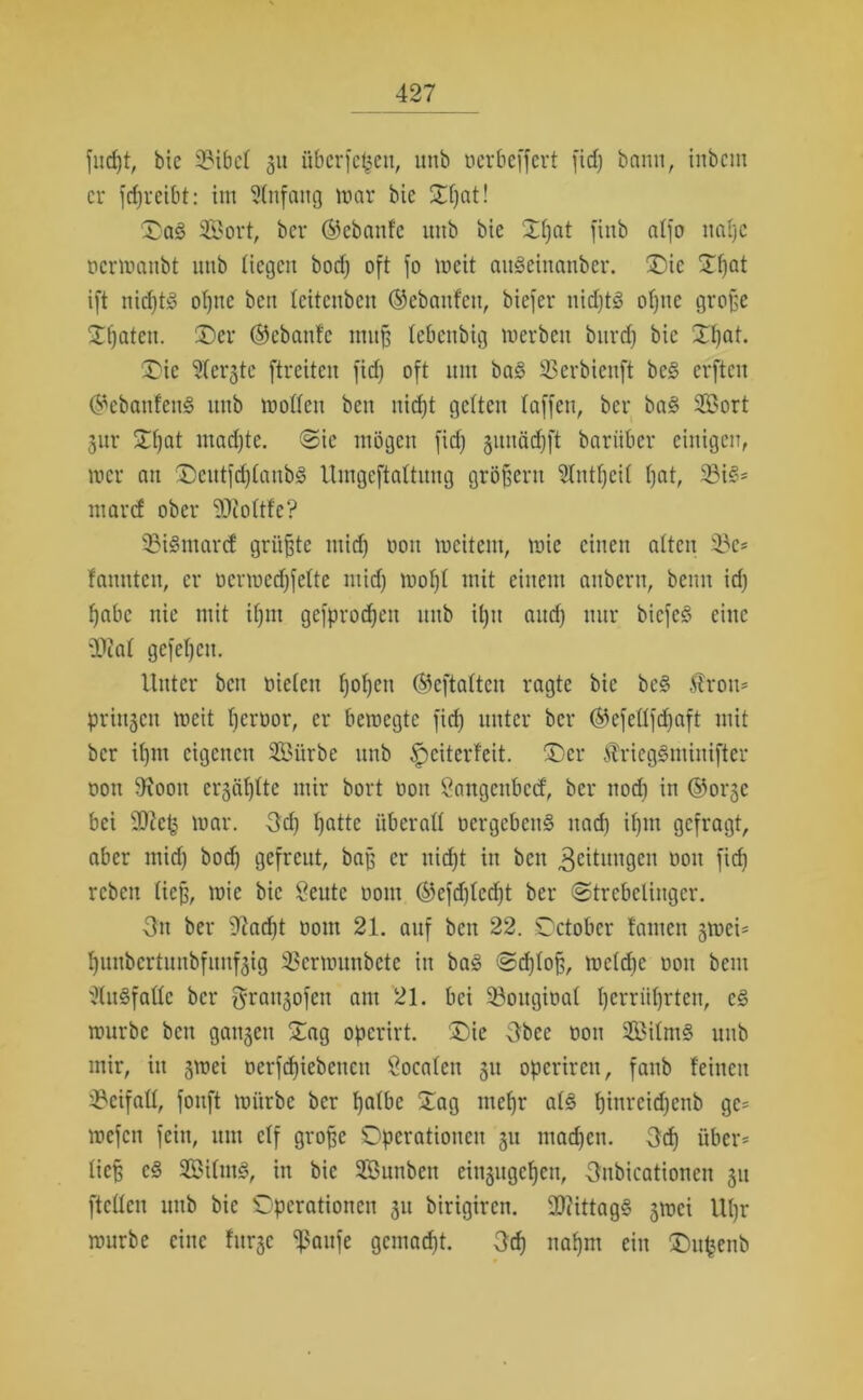 fucfet, bic 23ibc4 31t überfeinen, unb oerbeffert firf) bann, inbcin er fefereibt: im Anfang mar bie Dfeat! Da§ 333ort, ber ©ebanfe nnb bie Dfeat finb nlfo nafec oermanbt nnb liegen bod) oft fo mcit anSeinanber. Die Dfeat ift nicfetS ofene ben teitenben ©ebaufen, biefer nidjt<§ ofene große Dfeaten. Der ©ebanfe rnufe tebenbig merben bnrd) bic Dfeat. Die Mergle ftreiten fid) oft unt ba§ SSerbienft bc§ erften ©ebanfenS nnb motten ben niefet gelten taffen, ber ba§ 2Bort gur Dfeat madjte. <&k mögen fid) gunädjft barüber einigen, mer an DeutfcfetanbS Umgeftattung großem lutfeeit feat, 39i§* marcf ober 2Kottfe? 93igmarcf grüßte mid) oon mcitem, mie einen alten übe* fauutcu, er ocrmcdjfette ntid) mofet mit einem anbern, beim id) feabe nie mit it)nt gefproefeett nnb ifeit and) nnr biefes? eine ÜÄat gefefeeu. Unter beit nieten feofeen ©eftatten ragte bic bc§ £rou* priugcu meit feerüor, er bemegte fid) unter ber ©efettfdfjaft mit ber it)m eigenen SBiirbe nnb tpciterfeit. Der ÄricgSminifter oon 9xooit crgät)tte mir bort non öangenbeef, ber nod) in ©orge bei SDkf) mar. 3d) featte iiberatt oergeben§ nad) ifem gefragt, aber mid) bod) gefreut, bafe er nid)t in ben 3ritungen oon fid) reben ließ, mie bic Seute 00m ©efd)tcd)t ber ©trebelinger. 3n ber 92adjt 00m 21. auf ben 22. October tarnen gmei* feunbertunbfunfgig 3Sermunbete in ba§ <Srf)toß, metd)c 001t bem 'JtuSfatte ber grangofen am 21. bei Sßougioat I)crriit)rtcu, c§ mürbe ben gangen Dag operirt. Die 3bec oon 2Bitm§ unb mir, in gmei oerfefeiebeneu Öocaten gu operiren, fanb feinen ^cifaü, fonft mürbe ber featbc Dag mefer at<§ t)inrcid)enb ge* mefen fein, um ctf grofee Operationen gu maefeen. 3cfe über* tiefe c§ 3Ö3itm§, in bic Sönnben eingugefeen, Onbicationen gu ftetten unb bic Operationen gu birigiren. 2}?ittag§ gmei Ufer mürbe eine fitrgc ißaufe gemaefet. 3cfe nafem ein Dit^enb