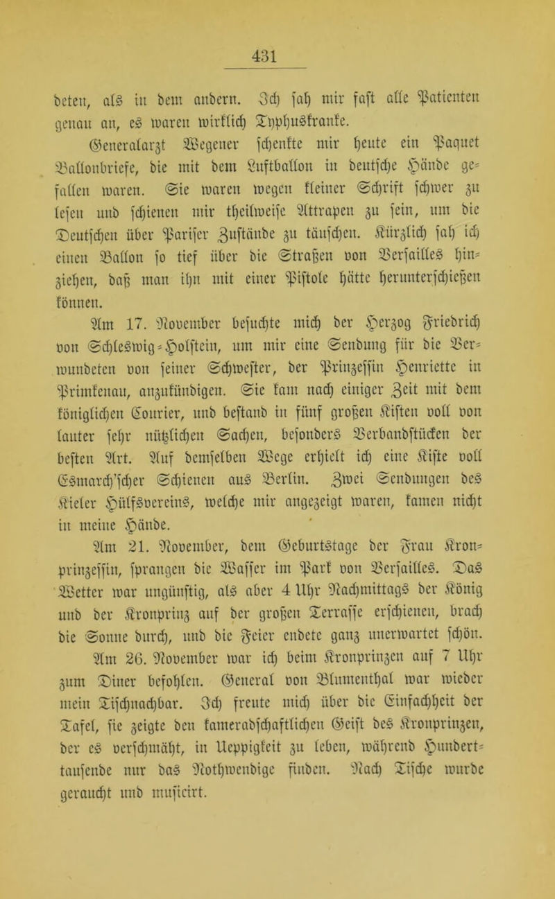 beten, als in bem attbern. 3d) faf) mir faft alte Patienten genau an, eS waren wirflicf) 5D)pfju8franfe. (Generalargt Segetter fdjenfte mir fjeute ein %'aqnet Monbriefe, bic mit bem Öuftballon in beutfefje Spänbe ge* falten waren. Sie waren wegen fleitier Sd)rift fcf)Wer 51t tefen unb fdjienen mir tfycilwcifc Slttrapen gu fein, um bie ®cutfd)en über ^arifer ^uftänbe 51t täufdjen. Äürgticf) fal) idj einen 33allou fo tief über bic ©tragen non 23erfailleS l)tn* gieljen, baff man it)U mit einer fnftolc Ijättc f)ernnterfd)icpen fönneu. Slm 17. Siouetnbcr befugte mid) ber £ergog griebric^ oon Sd)leSwig*fpolftcin, um mir eine Senbung für bic 33er* wuitbctcn bott feiner Sdjwefter, ber ^ringeffin Henriette in fßrimfeuau, atigufüubigen. Sic tarn itad) einiger 3eit mit &cm föniglidjeu Courier, unb beftanb in fünf großen Giften ootl non lauter feljr uü^lidjen Sad)cit, bcfouberS 33erbanbftüdcn ber beften Slrt. Stuf bcmfelben Sßcgc ertjielt id) eine tifte ooll (SSmardf’fdjer Sdiieueit aus Berlin. $wei ©enbiutgen beS tiefer ^ülfSoeretnS, weldje mir angegeigt waren, tarnen nid)t in meine ^änbe. Slm 21. Siooember, bem (Geburtstage ber tfvau tron* pringeffin, fprangett bie Sßaffer im ^arf oon 33erfaillcS. £)aS Söettcr war ungünftig, als aber 4 Ut)i* SladjniittagS ber tönig uttb ber tronpring auf ber großen ^erraffe erfdjieneit, brad) bie Sonne bitrd), unb bic freier enbete gang unerwartet fdjön. Slm 26. Stooember war id) beim tronpringen auf 7 Uljr gum ®iner befohlen. (General oon SBIumentljal war wicbcr mein 2ifd)nad)bar. 3d) freute mid) über bic Ginfad)t)cit ber Safcl, fie geigte ben famcrabfdjaftlidjcn (Gcift beS tronpringen, ber es öcrfdjuiäljt, iu Ucppigfcit gu leben, wäfjrenb Rimbert* taufenbe nur baS Scotljwcnbige finben. Stad) £ifd)c würbe geraud)t uitb muficirt.