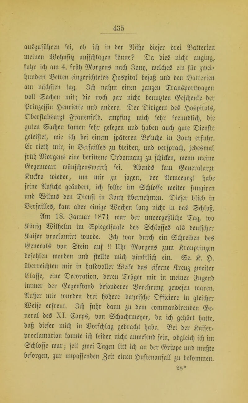 cutSgufü^reit fei, ob id) in bet* 9fäl)e biefcr brei ^Batterien meinen 2Bof)nfi^ aufftfjtagen fönne? Sa bieS nicht angittg, fuljr id) am 4. friit) 9D?orgen3 nad) Ooui), welches ein für 3«eU ^mtbert Setten eingerichtete^ ipospitat befaß unb bcn Satterien am Häuften tag. 3d) nat)m einen ganzen SranSportWagen oott ©adjeit mit; bic itod) gar nid)t benn^ten ©efdjenfe ber ^ßrinjeffin §enriette nnb aitbere. Ser Sirigent beS ^oSpitalS, ObcrftabSarjt grauenfclb, empfing mid) fetjr freunblidj, bie guten «Sachen tarnen fet)r gctegcn nnb haben and) gute Sicnfte geteiftct, wie id) bei einem fpäteren Sefudjc in 3ont) erfuhr. (5r riett) mir, in ScrfailleS 31t bleiben, unb oerfpradj, jcbeSmal früh Borgens eine berittene Srbonnan3 31t fd)icfen, wenn meine ©egenwart wünfdjenSwerth fei. ^Ibenbö fam ©eueratarjt tuefro mieber, um mir 31t fagen, ber 5lrmeear3t habe feine Slnfidjt geänbert, id) fottte im @d)toffe weiter fungiren nnb SilntS beit Sienft itt 3oitt) übernehmen. Sicfcr btieb in SerfaitleS, tarn aber einige Soeben taug nicht in baS «Schloß. sXttt 18. 3amtar 1871 war ber unoergeßlidje Sag, wo iiöttig Silhclm im Spiegelfaale beS SdjloffeS als bentft^er Äaifer proctautirt würbe. Scf) war bttrd) ein Schreiben be§ ©eneralS oon Stein auf 9 lt()r SiorgcuS 311111 Ätronprii^eu befohlen worben unb [teilte mich pünfttid) ein. Se. Ä. überreichten mir in ijutbtootter Seife baS eiferne freus 3iueiter ßlaffe, eine Secoration, bereit Srägcr mir in meiner Ougenb immer ber ©egenftanb befouberer Verehrung gewefen waren. Puffer mir würben brei höhere baprifdfe Dfficierc in gleicher Seife erfreut. Sd) fuljr bann 311 betn commattbirenben ®e* tteral beS XI. SorpS, oon Sd)ad)tmct)cr, ba id) gehört hatte, baß biefcr mid) in Sorfdjtag gebracht habe. Sei ber Äaijer* proclamatiou fonutc ich leibet* nicht anwefenb fein, obgleich ich int Schlöffe war; feit $wei Sagen litt id) au ber ©rippe unb mußte beforgen, jur ttnpaffcnben 3eit einen .fpufteuaufalf 31t befommen. 28*