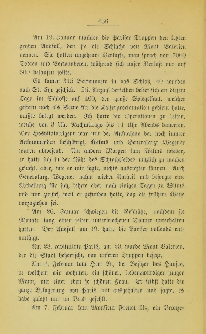 91m 19. Sanitär machten bie *>ßarifer Druppctt ben testen großen 91it3fall, bcu fie btc ©d)(ad)t oou 9Kont Materien nennen. «Sie Ratten ungeheure 33erlufte, man fpradj non 7000 STobten itnb SBermunbeten, mäfjreub fid) uttfer SBerluft nur auf 500 belaufen folltc. (53 tarnen 315 93ermunbete in ba3 ©d)loß, 40 mürben nad) <St. (5ijr gefdjicft. 'Die 9ltt3al)l bcrfclbcn belief fid) an biefent Dage im ©djloffc auf 400, ber große ©picgclfaal, mcldjer gefteru nod) al3 @cenc für bie Äaiferproclamation gebient patte, mußte belegt m er beit. 3d) patte bie Operationen 31t leiten, melcpe non 3 Itpr üftadjutittagS bi3 11 Upr 916ettb3 bauerten. Der §o3pitalbirigent mar mit ber 91ufnapme ber itod) immer 9htfontntettbeit befepäftigt, 9Öilm3 uttb ©cncralar-jt Segctter marcit abmefenb. 91nt anbent Georgen fant Silut3 mieber, er patte fid) in ber 9cäpe be3 <2djladjtfelbe3 miplicp 31t madjcit gefudjt, aber, mie er mir fagte, uid)t3 au3ridjtett fönnen. Sind) ©eneralargt Segetter naljtit mieber 91utpcil uttb beforgte eine 91btßeilititg für fid), feprte aber itad) einigen Dagen 31t Silut3 uttb mir gttriuf, meil er gefuttbeu patte, baß bie frühere Seife t»or3tt3iel)en fei. ' 91m 26. Sanitär fepmiegett bie ©cfdjüfcc, uad)bcnt fie üftottate lang einen feiten uuterbvod)encu Donner unterhalten Ratten. Der 91u3fall am 19. hatte bie sßarifer ooflettbS ent* mutl)igt. 91m 28. capitulirte $ari3, aut 29. mürbe 93cout Valerien, ber bie ©tabt beperrfept, oou ltttfcrett Druppett befept. 91 nt 6. Februar fant iperr 93., ber SBefifcer bc3 3paufc3, in melcpcm mir moptttcit, ein fepötter, liebensmiirbiger junger 9J?amt, mit einer eben fo fdjöiteit $rau. (Sr felbft hatte bie gait3c 93e(agcruttg oou ^arbo mit au3gepalten uttb fagte, c3 habe gulept nur an 93rob gefehlt. 91m 7. Februar fant SDfonfieur grenot fils, citt 93ron3C*