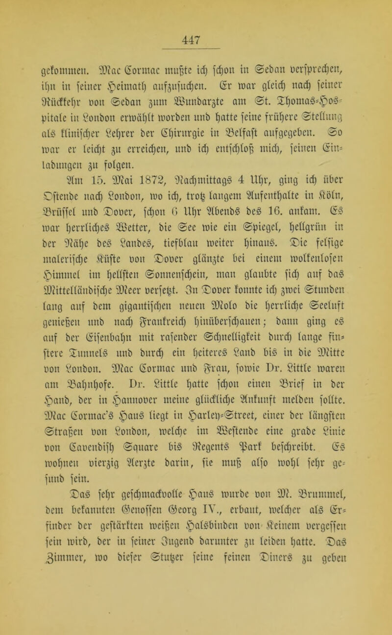 gctommen. SOiac (Sormac mußte id) fdfon in Seban üerfprecfjen, i()it in feiner £>eimatl) aufjufudjen. (Sr war gleidj nad) feiner ^RüdEfetjr non Seban 311m Suttbargte am St. 5ll)otna8*f>o8* pitale in Bonbon erwägt worben nnb tjatte feine frühere Stellung at§ fliuifdfer ßeljrer ber Chirurgie in SBetfaft aufgegeben. @0 war er leid)t 31t erreichen, nnb id) entfdjloß mid), feinen (Sin- labitngcn 31t folgen. 5lm 15. ‘Siai 1872, ‘IftadjmittagS 4 lUjr, ging id) über Dftenbe nad) Sonbon, wo id), trof} langem 2lufcutl)alte in ftöln, ©ritffcl nnb ®oner, fd)on G Ut)r ?tbenb§ bes> 16. anf'ant. ($§ war l)errlid)e§ Setter, bie Sec wie ein (Spiegel, fyetlgrün in ber s7fäf)e bc§ 2anbe§, tiefblau weiter l)inau§. ®ic felfige inalerifd)e Äüfte non £)oncr glätte bei einem wotfentofen |)immel im Ijellften Somtenfd)cin, man glaubte fid) anf ba3 2ttittellcinbifd)e ‘SOJeer nerfept. 3n £oner fonnte id) 3Wci Stunben lang auf beut gigantifdjeu neuen 50colo bie l)errlid)c Seeluft genießen unb nad) granfreid) Ijinüberfdjauen j bann ging c§ anf ber (Sifenbaljn mit rafenber Sdjnelligfeit burd) lange fin= ftere SmnnelS nnb bitrd) ein l)citcrc§ öanb bi§ in bie 'Dliitte non Bonbon. 5Diac (Sormac unb fyrau, fowic Dr. Sitttc waren am 23al)ul)ofe. Dr. 2ittle tjatte fd)oit einen $8rief in ber ipaub, ber in ^annoner meine gliidtidje Slnfuuft ntelbcu follte. Dliac (Sonnac’3 f)au3 liegt in iparlci)*Strect, einer ber längften Straßen non Öonbon, weld)c im Scftcnbe eine grabe Sinie non (Sancubifl) Square bi3 9fegent<§ ^3arf betreibt. <53 wohnen niex*3ig ^(erjte barin, fie muß atfo wol)l fcl)r ge- funb fein. £a3 fel)r gefdjmadnolle £>au3 würbe non 2)i. SBrumntel, bem bekannten ©enoffen ©corg IV., erbaut, welcher al3 (Sr= finber ber geftärften weißen lpal3binbeu noit deinem nergeffeu fein wirb, ber in feiner Ougenb barunter 31t leiben l)attc. Da3 3immcr, wo biefer Stuwer feine feinen Diners 31t geben