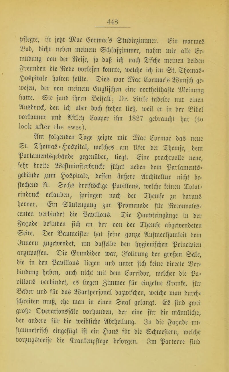 pflegte, ift jefet 3)?ac (Sormae’S Stubirgimmer. (Sin marnteS 23öb, bitfjt neben meinem @d)tafgimmer, nafjm mir attc (Sr* mübung bon ber 9ieifc, fo baß id) naef) ©ifdje meinen beiben ftreuubeu bie 9?ebe bortefen tonnte, metd)c id) im @t. SftßomaS* poSpitate galten fottte. ©icS mar iWac (Sormac’S Suufd) ge* mefen, ber bon meinem (Sngtiftfjen eine üortßeitljaftc Meinung ifattc. @ie fanb ifjren SBeifafl; Dr. Öittfe tabette nur einen 3tusbrucf, ben id) aber bod) fielen ließ, meit er in ber 93ibct borfommt unb Stfttep (Sooper it)n 1827 gebraust t)at (to look after the ewes). 2tnt fotgenben ©agc geigte mir 33cac (Sorntac ba£ neue St. £t)oma3*£o3pitat, metdjeS am Ufer ber Efjcmfe, bem vf3artamentSgebäube gegenüber, liegt. (Sine pradjtbottc neue, fet)r breite Seftminfterbrüd'e fiit)rt neben bem ^artanteutS* gebänbe gum poSpitate, beffen äußere 2trd)itcftur nidjt be* ftedjenb ift. Sedjs breiftödige ^aöißottS, mctdjc feinen ©otat* cinbrud ertauben, fpriitgen nadj ber Berufe git baraitS t)erbor. (Sin Säutengang gur sßrontenabe für 9?econbate3= ernten berbinbet bie ‘’JSabittonS. ©ie pauptcingäitge in ber ftagabe befinben fid) an ber bon ber ©fjemfe abgcmcnbctcn Äeitc. ©er 23aumeifter tjat feine gange 2tufmerffamfcit bent Innern gitgcmcnbet, um baffetbe ben fjpgieuifdjeit ^ßrincipien angupaffen. ©ic ©runbibce mar, Ofotirung ber großen Säte, bie in beit «ßabiflonS liegen unb unter fid) feine birecte 33er* biubung fjaben, and) nid)t mit bem (Sorribor, mefefjer bie 'ißa* bittoitg berbinbet, c§ liegen $immer für eingetue Äraitfe, für 33äber unb für ba<§ SBartperfouaf bagmifdjen, metdje mau burcf)* fd)reiten muß, et)c mau iit einen Saat getaugt. (SS ftub gmei große DperationSfäte bort)aubcit, ber eine für bie männtidje, ber anbere für bie mcibtidie ?tbtt)citung. 3u bie f^agabe uu* fpmmctrifdj eiugefügt ift ein paus für bie Sdfmcfteru, metd)c twrgngsmeife bie Äranfcnpftcge bcforgcit. 3 m parterre finb