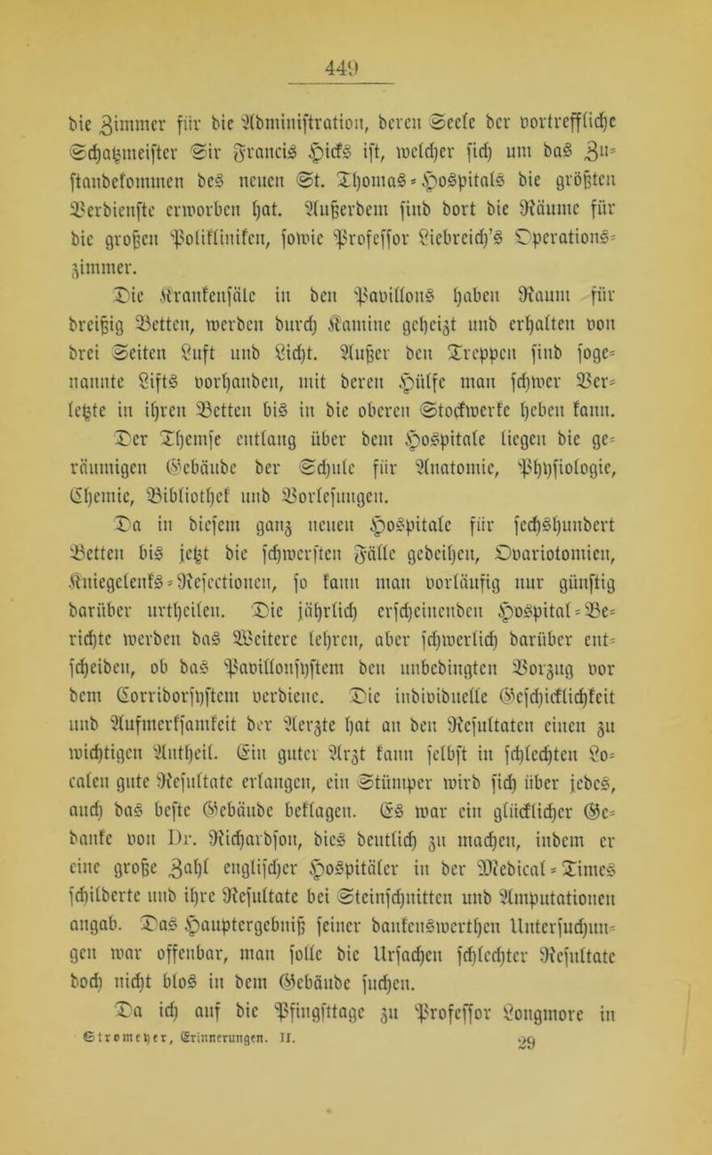 bie 3immer für bic ^bminiftration, bereu Seele ber nortrefflidjc Scfjatyneifter Sir grancig £icfS ift, welcher fid) um baS 3U* ftanbefonunen beS neuen St. Dl)omaS*£>o3pitals bie größten Serbienfte erworben ßat. Slußerbent fiitb bort bie SRäunte für bic großen ^oliflinifcn, fowic ^ßrofeffor Sicbrcidj’S Operation^' jimmer. Die jlranfeitfälc in beu s}$amllon3 Ijabcu 9?aunt für breißig 93etten, werben burd) Kamine gezeigt uub erhalten nott brei Seiten Suft uub öid)t. Slußer beu Dreien finb foge* nannte Sifts oorßattben, mit bereu Jpütfe mau ferner Ser* le|te in ifjren Setten bis in bie oberen Stocfwerfe Ijcbeit fantt. Der Dßentfe entlang über beut ipoSpitale liegen bie ge= räitmigen ©ebäube ber Sdjute für Anatomie, 'tßßpfiologic, (üßemic, Sibliotßef uub Sorlefmtgeit. Da in biefent ganj neuen ^oSpitalc für fcdjSßuubcrt Setten bis je(jt bie fdjrocrften J-ällc geheißen, Doariotomien, ÄniegetenfS * 9?efcctiouen, fo tarnt mau oortäufig nur günftig bari'tbcr urtßeilen. Die jäßrlid) erfcßeiuenbeit tpoSpitat * Se* rid)tc werben baS SBeitere leßrett, aber fdfwerlid) bari'tbcr ettU feßeibett, ob baS ^aoilloufßftem beu unbebingteit Sorgug nor bent (Sorriborfoftem oerbienc. Die iitbioibitelle ®efd)idlid)!eit uub 5lufmerffantfeit ber Sterbe ßat au beu 9?efultatcu einen 51t wichtigen dntßeil. (Sin guter 3lrgt tarnt felbft itt fcßledjtcit Öo* caleit gute ^efultatc erlangen, ein Stümper wirb fid) über jcbcS, and) baS befte ©ebäube beflageu. (SS war ein glüd(id)cr ®e* baute 001t I)r. 9?id)arbfon, bics beutlid) 31t maeßeu, ittbcin er eine große 3al)l ettglifdjer ipoSpitälcr in ber Siebical * Dimes fdrilberte uub ißre Diefultatc bei Stcinfdjuitten uub ^Imputationen angab. Das ^auptergebniß feiner banfcuSwcrtßcu Uutcrfud)uu* gen war offenbar, man fülle bic Urfadjen fdjledjter SRefnltate bodi uid)t bloS itt bem ©ebäube fud)cn. Da id) auf bic ^fingfttagc 31t ^rofeffor gongmorc in ©troiiutjtr, Srinncnwgen. II. .>9