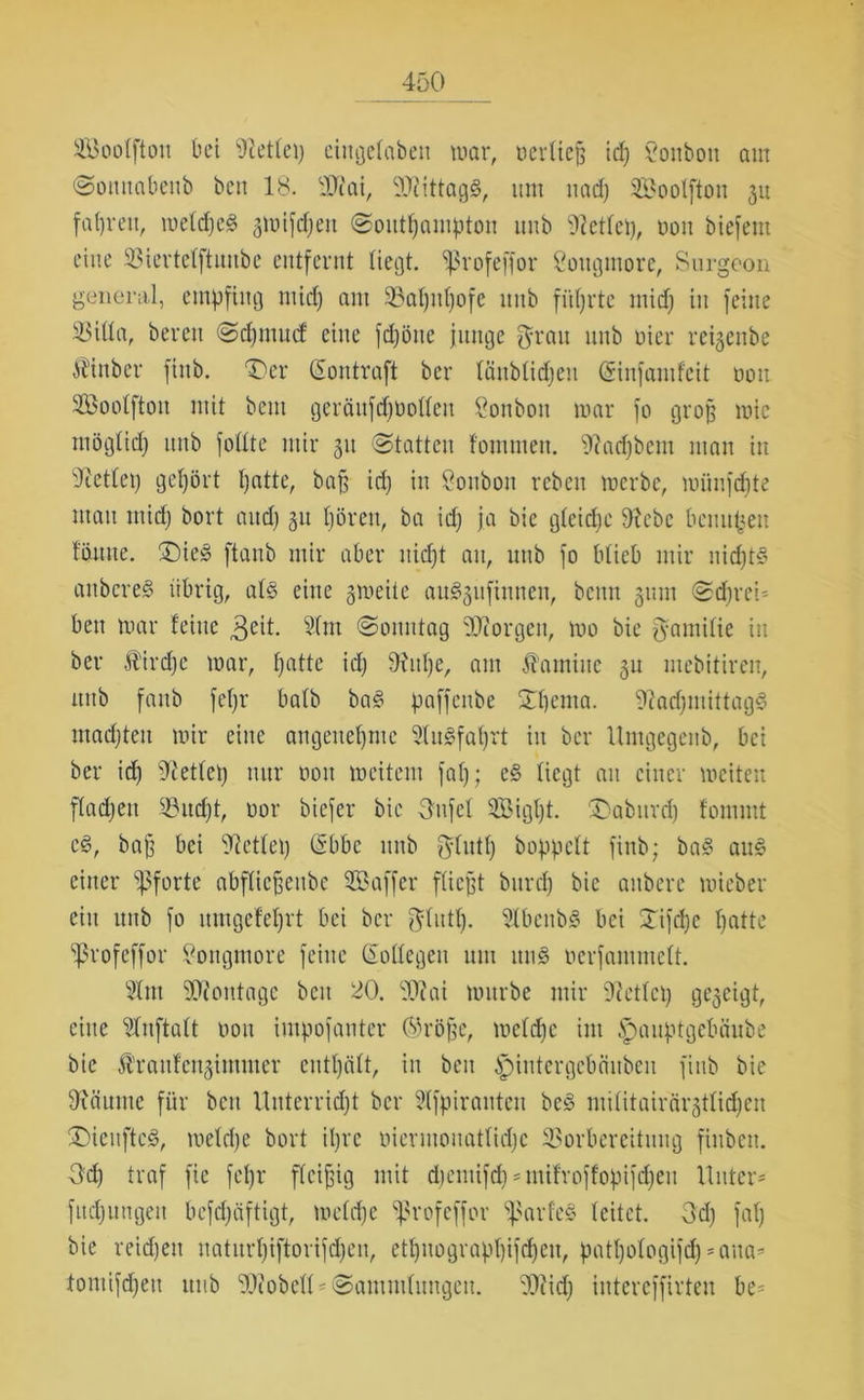 SBoolftott bet Zettel) cingelabett mar, oerliej? id) Vonbon am Sonttabenb beit 18. iUiai, SDUttagS, um uadj SBoolfton 31t fahren, meldje3 3mifd)eit (Southampton uub teilet), oon biefent eine Viertelftuube entfernt liegt, ^rofeffor Sougmore, Surgeon general, empfing mid) am 93al)ul)ofc unb führte mid) in feine Villa, bereit Sdjmucf eine fdjöne junge grau unb oier reigenbe Äinber fittb. T)er (Sontraft ber länblidjeit (Sinfamfeit oon Soolftou mit beut geräufdjbolleit Bonbon mar fo groß mic möglid) unb follte mir 31t Statten fomnten. 'iftadjbem man in sJt'etlep gehört t)atte, baff id; in Soubon reben merbe, münfdjte matt mid) bort aud) 31t hören, ba id) ja bie gCeidjc 9?ebc benufeett föuite. £)ie3 ftanb mir aber uid)t au, uub fo blieb mir nidjt§ aitbcre§ übrig, als eine gmeite auSgufinnen, beim 311m Sd)rei* ben mar feine 3eit. 31m Sonntag borgen, mo bie gamilie in ber Äirdjc mar, haüe id) 3Utl)e, am Kamine 31t ntebitiren, ttitb fattb fef)r halb baS paffenbe Spciiia. 'DfadjntittagS utad)teu mir eine angenehme 31u§fal)rt itt ber Umgegenb, bei ber id) sJietlep nur 001t rncitem fal); e§ liegt an einer meiten flachen 33nd)t, oor biefer bie gtifel 3Bigt)t. £>abuvd) fornrnt cS, bafj bei 5T?etlet) (Sbbc unb glutf) hoppelt fittb; baS auS einer Pforte abflicfjeitbe 3Baffer fließt bttrd) bie aitberc mieber ein nnb fo utngefcl)rt bei ber glntp. 31bcnbS bei Sifcpe hatte Sßrofeffor Songmore feine (Sollegen um itu$ oerfantmelt. 3lm Montage beit 20. SWai mürbe mir 3tetlcp gezeigt, eine Slnftalt 0011 intpofanter Ojröfje, mcld)c im .Spauptgebäube bie Ä’rattfcngimnter enthält, in beit ^)intergebäitben fitib bie 9iäuntc für beit Unterricht ber Slfpiraitteu beS militairärgtlichen £)ieuftc§, meld)e bort il)rc oiermouatlid)c Vorbereitung finbeit. Od) traf fie fel)r fleißig mit djentifdj * mifroffopifdjen Unter* fitd)ungeit befd)äftigt, melcfje ^rofeffor ’iparfeS leitet. 3d) fal) bie reidjeit uatitrl)iftorifd)eu, ethnograpl)ifcf)eu, patl)ologifd) *aita* tomifd)ett uub TOobell * Sammlungen. 3)iid) iutereffirteu be*