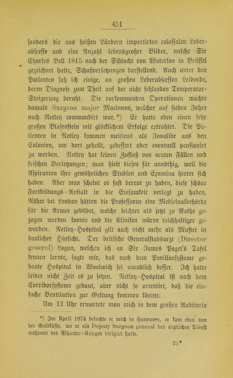 fottberS bie aus Reißen Sänbent importirteit cofoffaleit Seber= abiceffe mtb eine lebensgroßer 23t(ber, mefeße Sir (SßarfeS 53cü 1815 und) ber Sdjfadjt non SBaterfoo in 53riiffel gegeu-ßnet ßatte, Scßnßüerteßungctt barftetfenb. 2(ud) unter beit Patienten fat) id) einige, an großen Seberabfceffen Öeibettbe, bereit Oiagnofc gittn Oßcif auf ber nießt feßfettbeit Temperatur* Steigerung berußt. Oie porfomtneitben Operationen machte bamafS Surgeon mnjor 9J?acinnon, melcßer auf fiebeit Oaßre itad) t)let(ci) cotnmanbirt mar.*) (Sr ßatte eben einen feßr großen 53fafenftcin mit gtiicfticßent (Srfolge e^traßirt. Oie tienten in t)?ctfei) fommeit meiftenS af£ Snoalibe anS beit Gofouiett, mtt bort geßeitt, gebeffert ober eocittitett pettfionirt 31t werben. 9?ettep ßat feinen Zufluß 1)011 ncuten Ratten unb frifcßeit 53erfcßnngcit; man ßieft biefett für nnnötßig, weif bie 2ffpirantcn ißre gewößnltdjett Stubieit mtb (S^antina ßintcr fieß ßabeti. Slber man feßeint cs faßt bereut 31t ßabeit, hieße fd^öite ^ortbifbnttgS * 2(n[taft in bie ßnitfanifeit neriegt 31t ßabeit. Otäßer bei Öotiboit ßätten bie ^rofefforcu eine tDcebicittafbeßörbe für bie ülrinee gebilbet, mefeße leichter afS j.cßt 311 9?atße ge* 3ogctt tuerben fonnte ttnb bie ^finden mären rcid)ßaltiger ge* worben. Üftetfeß * ^oSpitat gilt and) nießt nteßr als SWufter iit baulicher Ipittficßt. Oer britifdje ©enerafftabSargt (Director general) Sogan, treffen id) an Sir ftameS ;}?aget’§ Tafel feinten lernte, fagte mir, baS ttad) beut ^aoiüonfßftcme ge* baute ipoSpitaf in SBoofmid) fei nneitbfid) beffer. 3d) ßatte leiber nicht 3eit eS 31t feßen. 91ct(ei)*lpoSpitaf ift nach beut (Sorriborfßftetne gebaut, aber nießt fo orientirt, baß bie ein* fache SBeittilation 3ur (Geltung fommeit f'önntc. llttt 12 Ußr erwartete man mid) in beut großen Slubitorio *) Wpril 1874 befuc^te er tnidß in öannooer, er fam eben non ber ©olbfüfte, roo er als Deputy Surgeon general ben ärjtlidjen 2)ienft tuäßrenb be5 'äjßantee = &rtege§ birigirt ßatte. 2b*