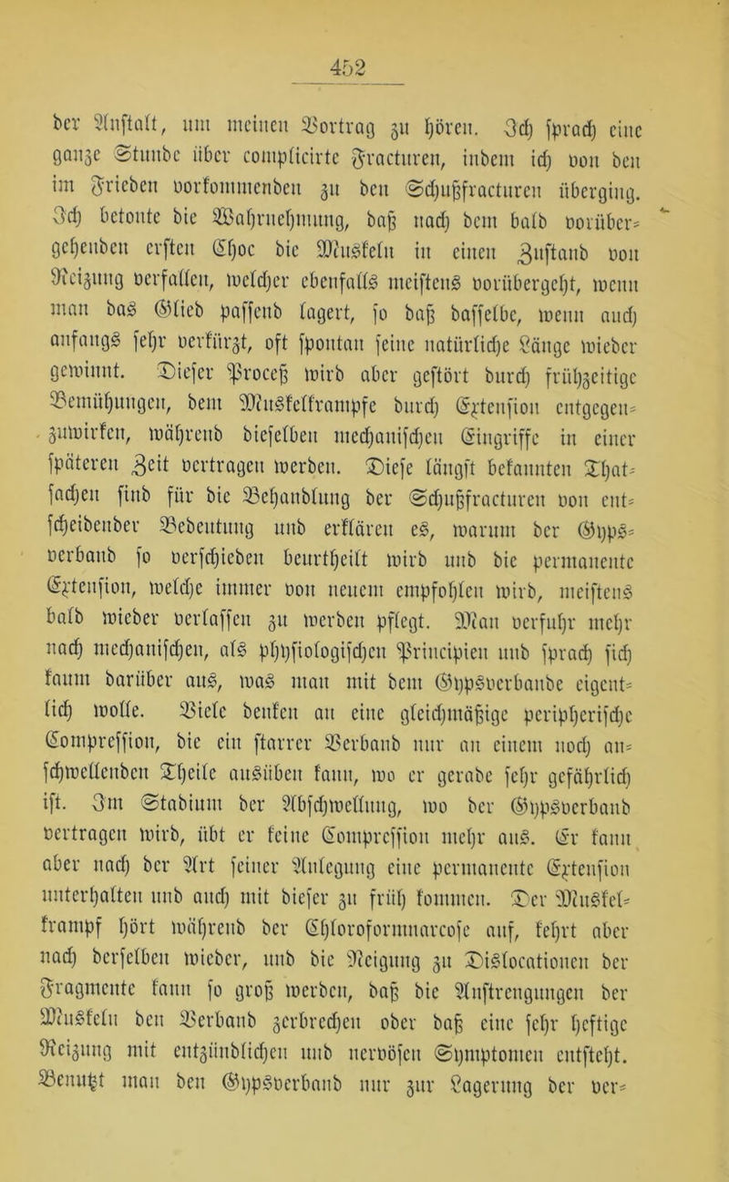 bev Stuftaft, um meinen Bortrag 311 hören. Od) fprad) eine 0Q«Se ©tuube über compticirte ftracturen, iubem id) non beit im ^rieben oorfommenbett 31t beit Sdjuffracturcu überging. 3ci) betonte bie Safyrueljuutng, bajj nad) beut batb oorüber* gct)eubcu cvftcu (Sf)oc bie ätfuSfetu in einen 3uftanb non ^icijung oerfattcu, metdjer ebeufatt# nteifteuS oorübergefft, mcitu man ba§ ®lieb paffenb lagert, fo bafj baffetbe, trenn ctud) anfangs fetjr üerfiirgt, oft fpoittatt feine natürliche Sänge mieber gemimtt. tiefer ^ßrocefj mirb aber geftövt burdj frühzeitige Bemühungen, beut B?u§fetframpfe burd) (S^tenfiou entgegen* gutoirfen, mährettb biefetbeit med)auifd)eit (Eingriffe in einer späteren £eit »ertragen »erben. £)iefe tängft betannteu 3That^ fndjett finb für bie Betjanblung bei* @d)ugfracturen 0011 ent* fdjeibettber Bebeittuitg unb erffärcit e£, martttu ber ®ppgs oerbattb fo oerfdfiebett beurttjeitt tnirb ititb bie permanente (S^teufion, metdje immer oott neuem empfohlen tnirb, meiftenS batb mieber oertaffen 31t »erben pflegt. 2Wan oerfuhr mehr nad) mcd)auifd)en, atg phbfiofogifdjcu ^ßrincipieit unb fprad) fid) faunt barüber aus, ma£ mau mit beut ©ppSocrbaubc eigene tief) motte. Biete beuten au eine gleichmäßige pertpherifdtc (Sompreffiott, bie ein ftarrcr Berbaub nur an einem nod) an* fchmetteubcu £f)citc auSübett tarnt, mo er gerabe fct)r gefährlich ift. 3nt (Stabium ber Stbfdjmettimg, mo ber ©pp^oerbanb oertragen mirb, übt er teilte Sompreffioit metjr aitS. (Sr fatiu aber nad) ber 2trt feiner Stutcgung eine permanente (Spteufion uuterl)a(teu unb and) mit biefer 31t friit) fommett. ®er Beugtet* tranipf hört mährettb ber (Shtoroformnarcofe auf, fef)rt aber nad) berfetbeu micbcr, ttttb bie Neigung 31t £)i§tocatioucit ber Fragmente fatiu fo groß merbett, baß bie Slnftrengungen ber SWuSfetu beit Berbaub 3crbrcd)ctt ober baß eine fetjr heftioe Weisung mit eutgünbtid)eu ttttb itcroöfcit ©hmptomcit eutftcht. Benii^t matt bett ®i)p3oerbanb nur 31m Lagerung ber oer*