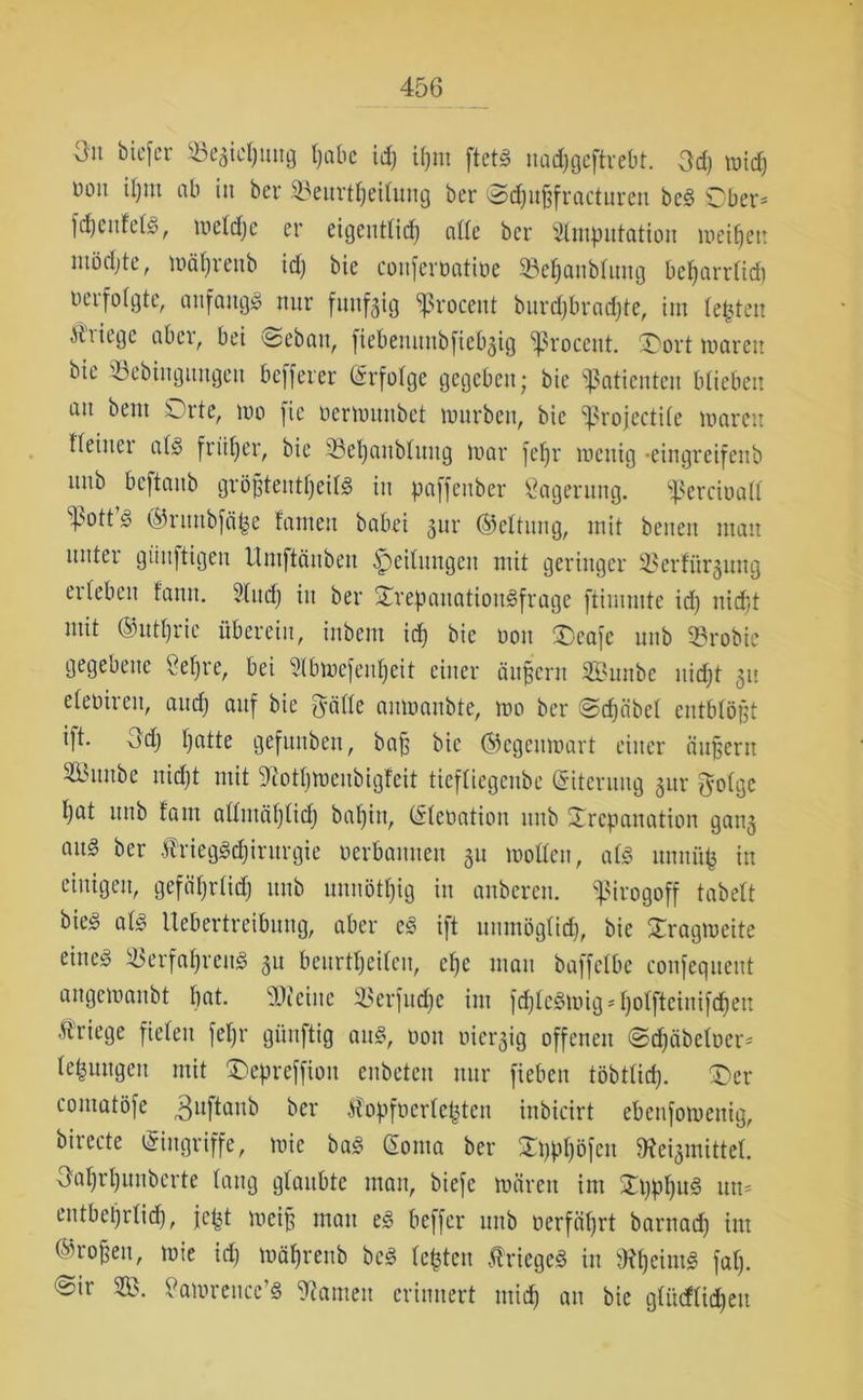 Ou biefer ©eaicpuug pabe icp ipm ftcts nad;geftrebt. Od) micp Don ipm ab in ber ©eurtpeilung ber ©cpußfracturen bc§ Ober* fcpeufeta, ui cid) e er eigeutlid) alle ber ^Imputation meipett mödjte, mäprenb id) bie confertmtiöe ©epanbluug beparrlid) verfolgte, anfangs nur funfgig Procent burcpbracpte, im testen Kriege aber, bet @eban, fiebenunbfieb^ig Proccitt. £>ort mären bie tbebingungeu beffeier (Erfolge gegeben; bie ‘Patienten blieben an bent Orte, tno (ie oermnubet mürben, bie projectile marett Keiner ata früher, bie ©epaublung mar fef)r mcttig -eingreifettb nnb bcftanb größteutpeita in paffenber Lagerung, pcrcioatl pott^ ®ruubfä£e tarnen babei 3ur (Geltung, mit betten mau unter giinftigen Umftänben Leitungen mit geringer üßerfitrgung erleben tarnt. 2Iud) in ber Trepauatioitafrage ftimmte id) itid)t mit ©utprie überein, inbem id) bie oon £>eafe nnb ©robic gegebene Sepre, bei SIbmefenpeit einer ändern SBunbe nid)t 311 elcohen, and) auf bie ^yälle anmanbte, mo ber ©dfäbcl entblößt ift. 3d) patte gefnnben, baf5 bie ©egeitmart einer äußern S53tinbe nid)t mit ^otpmenbigfeit tiefliegenbe (Eiterung §nr O'olgc pat nnb tarn allutäplicp bapitt, (Elcoatiou nnb Trepanation gang ans ber ÄriegStpirurgie oerbannen 31t motten, ata unnüp in einigen, gefäprtid) nnb nnnötpig in anbereu, pirogoff tabelt bie^ ata Uebertreibung, aber e3 ift unmöglid), bie Tragmette eitte^ ^erfapretta 31t beurtpeileit, cpc matt baffelbe confequeut angemanbt pat. Dichte ©erfudjc int fd)Ic3mig*poIftciuifdpen Kriege fielen fepr günftig an3, nott oiergig offenen @djäbe!oer* leputtgcu mit £>epreffiott enbeteu nur fieben töbtlid). £>cr comatöfe 3uftanb ber Äopfoerleptcn inbicirt ebenfomenig, birecte Eingriffe, mic ba£ CEonta ber Tpppöfctt 9c?ei3mittet. Oaprpunbcrte laug glaubte man, biefe mären int Ti)ppu§ um entbcprlid), fcpt meifj mau e§ beffer uttb oerfäprt barnacp im ®roßen, mie id) mäprenb bc3 testen Kriege« in SKpeinta fap. ©it itamrettccta tarnen erinnert ntid) att bie glüdlidjeit