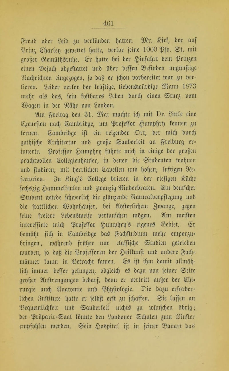 4(51 $rcnb ober Seib 31t oerfünben ßatten. 'Dir. Ätrf, ber auf Driitj (St)ar(ci) gemettet ßattc, Derlor feine 1000 *|>fb. ©t. mit großer ®emütl)gruf)e. (Sr fjattc bei ber .spiitfaßrt beut Springen einen 33efttd) abgeftattet uiib über beffett Definben uugüuftige Dtarf)rid)ten eiitgegogeit, fo baff er fdjott vorbereitet mar 311 Der* licrett. Seiber uertor ber fröftige, liebetigmitrbtge Diantt 1873 nteffr alg bag, fein foftbareg Scbcu burd) einen ©tur§ Dom Sagen in ber Däße Don Soitbott. 5lut greitag beit 31. Diai madjtc idj mit I)r. Sittle eine (Sjrcnrfton uad) (Sautbribge, mit ^rofeffor ipumpßrp feinten 31t lernen. (Saittbribge ift ein reigettber Ort, ber mid) burd) gotl)ifd)e Slrdjitectur ttttb große ©aubevfeit an Orcibttrg er* imterte. Sßrofeffor Spunipßrp fi'tljrte midj in einige ber großen pradjtDollcit (Sollegietißäufer, itt betten bic ©>tnbcnteit moßneit ttttb ftubirett, mit Ijerrlidjeu Kapellen ttttb ßoßett, luftigen fectoriett. Ott Äittg’S (Sollcge brieten itt ber rieftgett Äüdje fedjgjig ^amntclfeuleu ttttb ^tvangig SKiitberbraten. (Sin bcittfdjcr ©titbent mürbe fdjmcrlid) bic glänsenbe Oiaturaloerpflcguug ttttb bic ftattlidjen Soljttljättfer, bei f'löfterlidjcm gmange, gegen feine freiere Sebcn§meifc Dertaufdjeit mögen. 3(nt mcifteit intcreffirtc mid) i|3rofcffor tpumpßrp’g eigenes 6'cbict. (Sr benutzt fid) itt (Santbribge ba§ $adjftubium tneljr empoi^u* bringen, mäfjrenb früher nur claffifdjc ©tubiett getrieben mürben, fo baß bic Sßrofefforen ber ipcilfuuft ttttb attbere $ad)= mäituer fatiitt itt 23etrad)t fantett. (S§ ift ifjnt bamit allntäf)» (id) immer beffer gelungen, obglcid) cg ba3tt uott feiner ©eite großer 2lnftrengnngett bebarf, beim er oertritt außer ber (Sl)i* rurgie and) Anatomie ttttb 'pßpfiologie. Oie ba3tt erforber* lidjctt Onftitutc Ijatte er felbft erft 31t fd)affcit. ©ic laffeit au Dcqucmlidjfcit ttttb ©aitbcrfcit uid)tS 311 miinfdjeit übrig; ber (ißräparh>©aal fönnte beit Sonboticr ©d)it(en 3itm Diuftcr empfohlen merbeu. ©ein £)oSpital ift in feiner Bauart ba§