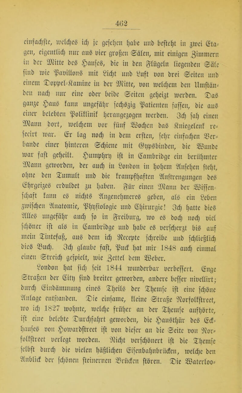 4G2 ein fad) ft e, meldjcS idj je gefehlt Ijabe uub bcfteljt in gmei (5ta- gen, eigentlidj nur atts> liier großen Sälen, mit einigen 3imntcrn in ber ^Dritte bc§ £aufe£, bie in ben klügeln Itegettben Säle fittb mie ^aoillonS mit Sidjt unb 8uft non brei «Seiten nub einem £>obpel*$amitte in ber Glitte, non mcldjcm ben Umftän* ben uad) nur eine ober beibe Seiten gefjeigt merben. £)a3 gange £)aus> fanit ungefähr fedjlgig Patienten faffeu, bie au» einer belebten ^olifliuif Ijeraugegogen merben. 3d) far; einen SOfaun bort, meldjent oor fünf SBodjcu ba§ Iniegeteuf re* fecirt mar. (Sr lag nodj in beut erfteu, fcljr einfachen 33er* banbe einer fjmteren Schiene mit ©tj^bittbeit, bie 3Bmtbe mar faft geteilt. 5pitmpl)ri) ift in (Eantbribge ein berühmter dWtun gemorben, ber and) in Soubou in Ijoljcm 9(nfeljen ftefjt, ol)ttc ben Tumult unb bie frampfljaftcu Slnftrcngungeu be3 til)rgeige^ crbulbet gu Ijaben. ftfir einen Sttantt ber Siffen fdfaft famt c§> nid)t§ Jdugeneljmereä geben, als ein 2ebett gmifc^ett Anatomie, <pi)i)fiologie unb (Efjirurgie! 3dj fjattc bie3 3llleö ungefähr and) fo in greiburg, mo eä bodj nod) Diel fdjöuer ift atö in (Eambribge unb fjabc e§ oerfdjergt bi§ auf mein Siutefajj, aus bem id) sJx'eccptc fd)rcibe unb fdjtiejjlid) bie§ 35udj. 3dj glaube faft, ^mf Ijat mir 1848 and) einmal einen Strcidj gcfpielt, mic Reitel bem 3Beber. Bonbon l)at fidj feit 1844 mitnberbav Derbeffert. (Enge Strafen ber (Sittj fittb breiter gemorbeu, anbere beffer nioeHirt; bttrdj (Stttbäntiitititg eiltet £l)eib§ ber SDjemfe ift eine fdjöne Einlage cutftaubcu. ®ie einfaute, Heine Strafe ^orfolfftreet, mo idj 1827 moljute, meldjc früher an ber Sljcutfc auffjörtc, ift eine belebte 37urdjfaf)rt gemorbeu, bie £au§tljür beS (Etf* I)aufed oou £mmarbftrect ift oou biefer att bie Seite oou 31or* folfftreet oerlegt morbett. 9iidjt oerfdjöuert ift bie Sljentfe felbft bttrdj bie Dielen fjäjjlidjeu (Eifcttbaljnbriicfcn, meldjc bett '^ublief ber fdjöneu fteiuerueu 33nicfeu ftöreu. £>ic Waterloo*