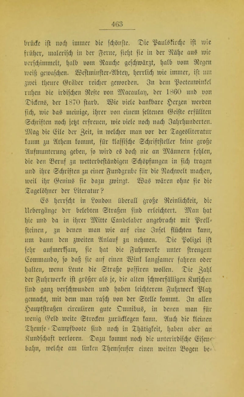 luiicfc ift nod) immer bic fd)öitfte. Tie fßauhfüchc ift wie früher, nicitcrifcf) in bei* ftertte, fief)t fie in bei* fftäf)e ath wie Dcrfdjimmelt, tjalb üotn fRaudje gefrf^iüär^t, t;atb üom 9^egen weiß gewafchen. 2Beftminfter*Abteh, i)crr(id) wie immer, ift um jwei tljeure ©rüber reidjer geworben. 3n beut fßoeteuwinfet ruhen bie irbifdtett fftefte oott ^tacautal), bei* 1860 itttb non TitfenS, bei* 1870 ftarb. 9öie niete banfbare ^erjen werben firf), wie bas? mehlige, ihrer uott einem fetteuen ©eiftc erfüllten Schriften nod) ich erfreuen, wie niete und) ttadt Oat)vt)unbcrten. ihctg bie (Site bei* $eit, in welcher man nor bei* XageStiteratnr faitrn 31t Atf)cm fommt, für ftaffifdjc Sdjriftftettcr feine große Aufmunterung geben, fo wirb c§ hoch nie an Scannern festen, bie bett SBeritf 31t wetterbeftäubigeu «Schöpfungen in fid) tragen unb ifjre Sdjriftcu 3U einer ^unbgrttbe für bie fftndjwett machen, weit ihr ©enius? fie ba3U gwittgt. 2£as? wären oljnc fie bie Tagelöhner bei* Literatur? (S<? tjerrfdjt in Souboti überall große 9fciutid)feit, bie Uebergcinge ber belebten Straßen fittb erleichtert. tÜ?att hat t)ie unb ba in ihrer ffliittc (Sanbetaber attgebradjt mit fßreö* fteineit, 31t betten man wie auf eine Oitfet flüchten fatttt, um bann bett 3tneiten Anlauf 31t nehmen. Tie Nötiget ift fehl* aitfmerffant, fie hat bie -guhrwerfe unter ftreugem (Sommaitbo, fo baß fie auf einen 2£inf tangfamer fahren ober hatten, wenn öeute bie Straße paffirett wotten. Tie 3ahl ber $uf)rwerfe ift größer ah je, bic alten fchwerfättigen Äutfdjett fittb gati3 öerfdjwunbeu itttb hoben leichterem fjfuhvwerf ‘ßtafj gemacht, mit beut mau rafd) oott ber Stcttc fommt. Sn alten Spauptftraßen circittiren gute Tmttibih, in betten man für wenig ©etb weite Streifen 3urücftcgen fatttt. And) bic fteiuett Thetnfe = Tampfbootc fittb nod) itt Tt)ätigfcit, haben aber att .(hmbfdjaft ocrtorcu. Taju fommt ttod) bie unterirbifchc (Sifem* bahn, welche atu tinfett Thentfettfer einen weiten SBogett bc-