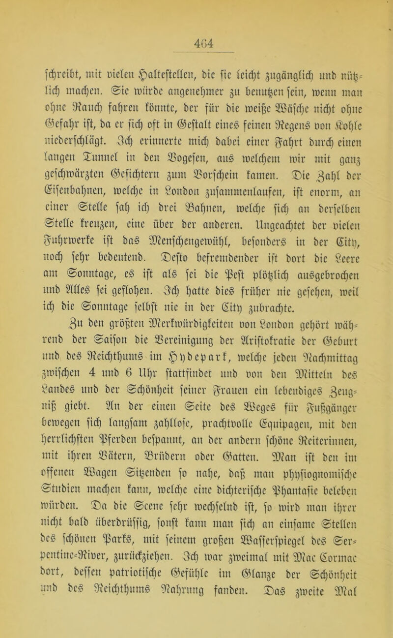 fdjrcibt, mit nieten .'pattcftcttcn, bic fic l'cidjt gugänglicß unb nüß* ließ macßett. Sic mürbe angenehmer 31t berufen fein, wenn man oßne Land) fahren fönnte, ber für bic weiße Scifdjc nidjt oßne ®efaßr ift, ba er fid) oft in ®eftatt eine§ feinen LegenS oon £oßte uieberfeßtägt. 3d) erinnerte rnid) babei einer ftaßrt bitrd) einen taugen ‘Xnnitct in beit Bogefen, au3 weteßem wir mit gang gefeßwärgten ®efidjtcrn gunt Borfcßeiit tarnen. ^Die 3aßt ber Gsifcnbaßneit, wetrffe in ßonbon gufammentaufen, ift enorm, an einer Stelle fat) id) brei Baßucn, wetdje fid) an berfetben Klette freugett, eine über ber anberen. Ungeadjtet ber nieten 3ußr werfe ift ba§ Ltenfcßcngewüßt, befonber§ in ber Glitt), nod) fetjr bebeutenb. £)efto befrembenber ift bort bic Seere am (Sonntage, c3 ift al§ fei bic ißeft ptöfclicß au^gebroeßen nnb 2(tte3 fei geflogen. 3d) f)atte bic§ fritt)er nie gefefjen, weit id) bic Sonntage fetbft nie in ber Gütß gnbradjte. 3» beit größten 2Lerfwürbigteiten oon Bonbon gehört wäß* renb ber Saifoit bie Bereinigung ber 2triftofratie ber Geburt unb bc§ Leid)tßum3 im $ßbeparf, wetdic jeben Lacßmittag gwifeßett 4 uitb 6 llßr ftattfinbet nnb oon bett Liittctu be§ 8anbe<§ unb ber Schönheit feiner grauen ein tebeubigeS 3ettg* niß giebt. 2ttt ber einen Seite bc§ SegeS fiir gußgängev bewegen fid) tangfam gaßttofe, pradjtooltc (Squipageu, mit ben herrtidjftcn ^ferben befpannt, an ber anbern fdjötte Leiterinnen, mit ihren Bätern, Britbern ober @attcu. 9Dtait ift beit im offenen Sagen Si^enbett fo nahe, baß mau pßßfiognotnifdße Stitbicu ntadjcit lattn, wctd)c eine bid)tcrifd)c <J3ßantafic beleben würben. £)a bic Scene feßr wedjfetnb ift, fo wirb man ihrer nicht batb iiberbrüffig, fonft tarnt man fid) an eittfamc Stetten bc§ feßöuen ^arfs, mit feinem großen Saffcrfpiegct be§ Ser* pcntiuc*Lioer, guriiefgießen. 3d) war gweimat mit Liac (Sormac bort, beffen patriotifeße (ftefüßte im Stange ber Scßöußeit nnb bc§ Lcidjtßumg Laßrung fanben. £)a<§ gtocitc 3CRat