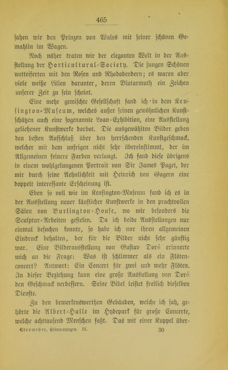 faljcn mir beit ^ringen Don Saleg mit feiner frönen ©e* maptiit int Sagen. 9?ocp nä()er traten mir her eleganten Seit in bcr Au§* ftelluitg bcr £>orticutturat=Societt). ®ie jungen Sdjönett metteiferten mit bcn 9iofen unb fRpobobcnbern; eg marctt aber üietc mcißc Silien barunter, bereu Slutarmutp ein 3e^)ctt unferer 3eit 3U fei» fc^eint. (Sine tncpr gemifcpte ©efellfdjaft fanb id) • in bem Ä'cn* fington-^cufeum, metcpeg außer feinen gcmöpitlicpcn ftunft- fdjäpett aud) eine fogenannte 8oan=(§£pibition, eine Augftctlung geliehener ft'uitftmerfe barbot. ®ic auggcmäplten Silber, geben beit beften Uluffcfjtnß über beit perrfepenben funftgefcpinatf, melcper mit bent unfrigeu nid)t fepr iibcrciuftinunt, bcr im Allgemeinen feinere färben verlangt. 3d) fanb biefe übrigens in einem moplgcluitgenen Sßortrait oou Sir Oattteg *i|?ngct, ber mir bttrdj feine Aepttlicpfcit mit ipeiurid) Don (Jagern eine hoppelt intcrcffante (Srfdjehtung ift. (Sbctt fo ooll mie im Jhnfiugtom-'Jiufcum fanb id) eg in bcr Aufteilung neuer fäuftieper Äunftmerfe in bcn pradjtoollcn (Sälen oou Surlingtou==§oufe, mo mir bcfottbcrS bie Sculptur*Arbeiten gefielen. Da id) beibe Aufteilungen nur einmal befuepen fonntc, fo pabc id) nur tpren allgemeinen (Sinbrncf bcpaltcu, bcr für bie Silber nicht fepr giinftig mar. (Sine Silberaugftetlung oon ©uftan £ore erinnerte mid) au bie grage: Sag ift fcplimmcr alg ein flöten* coucert? Autmort: (Sin (Sonecrt für jmei unb ittepr flöten. 3tt biefer Scjicpuug fattn eine große Aufteilung non ^Dore beit ©cfdpuacf Dcrbeffern. Seine Sibcl leiftet freilid) bicfclbctt ÜMcnfte. 3u beit bemerfettgmertpen ©ebättben, mclcpc id) fap, gc= pörte bie Albert-^)alte im ippbeparf für große (Soitccrtc, mclcpe aepttaufenb Sföenfdjen faßt. £ag mit einer fuppet über* etrometjer, CrinitcningfR. II. 30