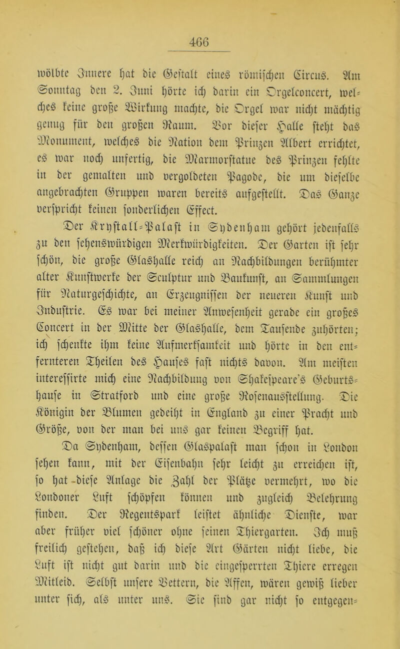 wölbte Sattere ßat bic ©eftalt eines römifdjett gircuS. Slin ©ottutag beti 2. Sunt Ijörte id) barin ein Orgelconcert, wel* dje§ teilte große ^Bildung machte, bie Orgel mar nidjt mädjtig genug für beit großen SRaurn. $or tiefer £alle fteßt bag Monument, mefdjeS bie Nation beut ^ringen Gilbert errietet, eg mar ttodj unfertig, bic 50?armorftatue beg ^ringen fehlte itt bei* gemalten unb oergolbeteit ^ßagobe, bie um biefelbe angebrachten ©nippen maren bereits aufgeftellt. Oag ©äuge öerfpridjt feinen foitberlidjett gffect. Oer rpftall^alaft in Spbeul)am gehört jebeitfallg gu ben feßensmürbigett ÜÄerfanirbigfeiten. Oer ©arten ift feßr fdjött, bie große ©lagßalle reid) an üftadjbilbungett berühmter alter Äuitftmcrfc ber ©culptur unb 33aitfunft, an (Sammlungen für Sftaturgefdjidjte, an (Srgeugniffeti ber neueren ftunft unb Onbuftrie. @g mar bei meiner Stnmefenljeit gerabe ein großeg (Soncert in ber ÜDiitte ber ©lagfjalle, beut Oaufenbe guljörteit; id) fd)enfte iljtn feilte Slufnierffamfeit unb Ijörte in ben ent- fernteren Oßeileu beg ipattfeg faßt nidjtg baoon. Slnt meiften intereffirte midj eine 2iad)bilbmtg oott ©Ijafefpeare’g ©cburtg* ßaufe in ©tratforb unb eine große föofenaugfteflung. Oie Königin ber 23litmen gebeifjt itt (Sttglanb gtt einer ‘’ßradjt unb ©röße, oott ber man bei ltttg gar feilten begriff fjat. Oa ©tjbenßatn, bcffctt ©lagpalaft man frfjott itt goubott feßett fatttt, mit ber (gifenbaßn feßr leidjt gtt erreichen ift, fo ßat-biefe Einlage bic 3al)l ber ‘tßläfce ocrmcljrt, mo bie Sonboner Sitft fdjöpfett föntteit unb gugleid) ^Belehrung fittbett. Oer Dtegcntgparf leiftet äljnlidje Oicnfte, mar aber früfjer oicl fdjötter oljtte feinen Stßiergarten. 3dj muß freiließ gefteßeu, baß id) biefe 2lrt ©arten nidjt liebe, bie 8uft ift nidjt gut barin unb bie cingcfperrteu Oljiere erregen 3Jiitleib. ©elbft nufere Lettern, bie 5lffett, mären gemiß lieber unter fid), alg unter ung. Sie fittb gar nidjt fo entgegen*