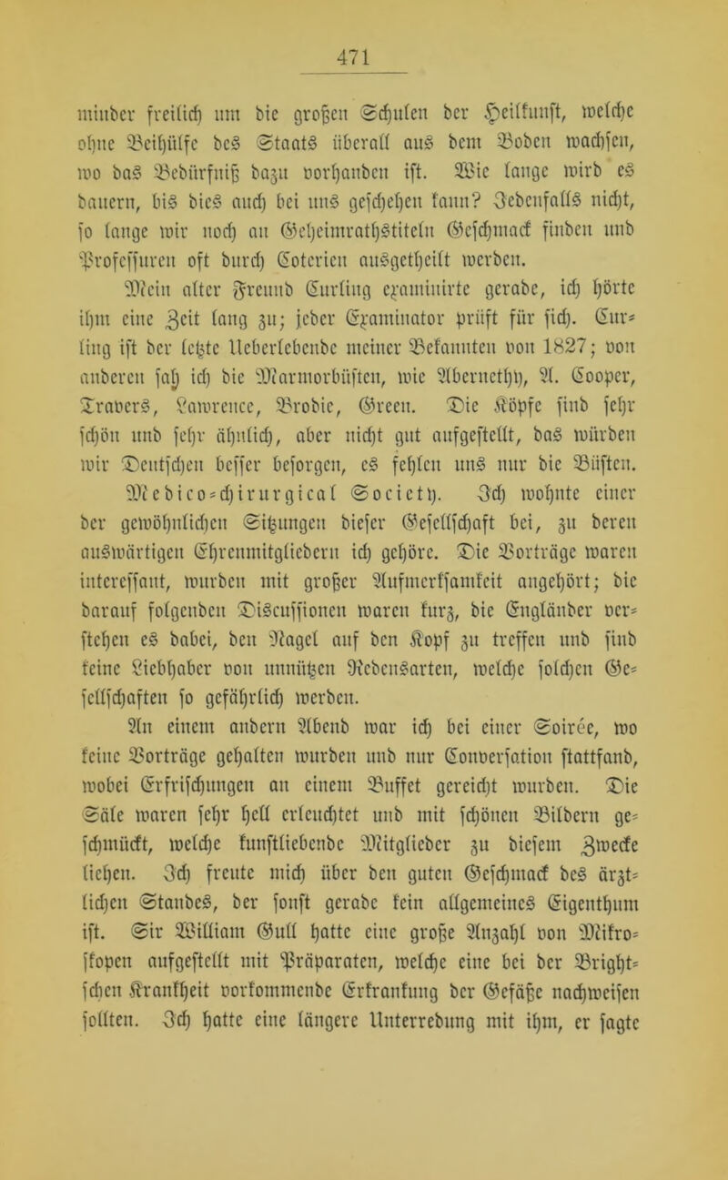 miitber freilich um bie großen Scpulen ber Ipeilfunft, mcld)c ebne 93cit)ötfe bcS Staats überall aus bem 33oben n?arf)fenr wo baS 33ebürfnifj ba§u oorpanben ift. 2Bte lange wirb es bauern, bis bicS and) bei unS gefdjepett faun? ^ebenfalls niept, fo lange mir nod) an ©epeimratpStiteln ©efepmaef finben unb Profcffurett oft burd) Gotcricu anSgctpcilt werben. Wein alter greuub Günding cpamiitirtc gcrabc, id) pörtc il)in eine 3C^ lang 3u; ieber Grpaminator prüft für fiep. Gur* ling ift ber letjtc Ueberlcbcnbc meiner Gelaunten non 1827; non anbercit fap id) bie Warmorbitften, mic Stbernetpp, 51. Gooper, Iraners, Samrence, 53robic, ©reeu. ®ie Äöpfe finb fepr fcpöu itnb fepv äpuliep, aber niept gut anfgeftcllt, baS mürben mir SDeittfdjen beffer beforgen, cS fehlen unS nur bie 53üften. WcbicO'djirurgical Socictp. 3d) mopnte einer ber getoöpnltcpeu Sipitngcn biefer ©efellfepaft bei, 311 bereu anSmärtigcn Gprcnmitglicbcru id) gepörc. £)ic 33orträgc maren intcrcffant, mürben mit großer 51ufmcrffaml'cit augepört; bie baraitf folgenbeu SMScuffionen maren lurg, bie Gnglänber t>cr* fiepen eS babei, beit 'Jiagcl auf ben $opf 31t treffen unb finb feine Öiebpaber 001t unni'tpen füebcuSarten, meld)c fold)cn ©c* fellfdjaften fo gcfäprlid) merben. 5lit einem anbent 5(bcnb mar id) bei einer Soiree, mo feine 33orträge gepalten mürben unb nur Gonüerfation ftattfanb, mobei Grfrifdjungen au einem 93uffet gcreid)t mürben, £>ie Säle maren fepr pell erleuchtet unb mit fepönen 53ilbern ge* fepmiieft, mclcpe funftliebcnbc Witglieber 311 biefem 3n5etfe (icpeit. Qd) freute miep über beit guten ©efepmaef bcS är3t* lid)cn StanbeS, ber fonft gcrabc fein allgemeines Gigentpum ift. Sir Silliant ©ull patte eine grope 5(u3apl non Wifro* ffopen anfgeftcllt mit Präparaten, roeldje eine bei ber 23rigpt* fdicit Ärantpeit öorfommenbe (Srfranfung ber ©cfäjjc naepmeifen füllten. üep patte eine längere Unterrebung mit tpm, er fagte