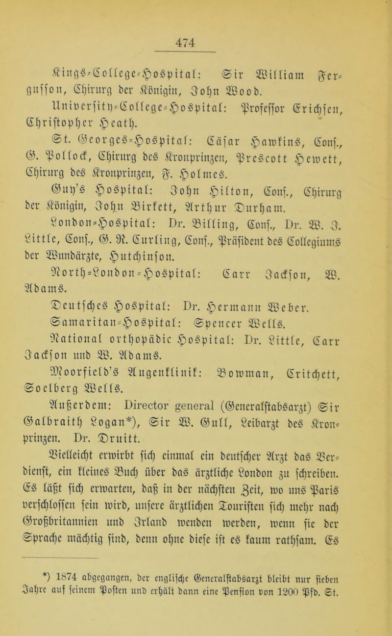 f ingg*goflege*lpogpital: ©ir Silliam frer* guffon, gpirttrg ber Königin, 3opn So ob. Uniücrfitt)*£oIIege*#ogpitQl: Sßrofeffor griffen, (St)riftopt)cr Ipeatp. ©t. ®corgeg*$ogpitaI: gäfar ^owfittS, gonf., ®- ^ottotf, <5f)intrg beg Ärottpringen, <ßregcott ipewett, ßfjirurg beg Äronprtttgett, $. Apolntcg. ®«P’g £>ogpitaI: 3opn £i!ton, gonf., gßtrurg bcr Königin, 3opn SBirfett, Slrtpnr £mrpam. 8onbon*§ogpitaI: Dr. 33iIIing, gonf., Dr. S. & Sittte, gonf., ®. 9t. gurling, gonf., «ßräfibent beg gollegiumg bcr Snnbctrgte, fpittdjinfon. 9tortp=8onbon * fpogpitaf: gorr Oaeffon, S. 2Ibamg. ®eutfd)eg Apogpital: Dr. Apermann Seber. ©amaritan*ApogpitaI: Spencer Selig. National ortpopäbic Apogpital: Dr. gittle, garr 3adfon imb S. Slbantg. rDtoorfictb’g Slugenfüntf: SBowntan, gritepett, Soelberg Selig. Stußerbem: Director general (©etterolftabgarjt) @ir ©albraitp Sogan*), Sir S. (Gull, Seibargt beg fron* prtttgen. Dr. IDruitt. SSicIIcicpt erwirbt fid) einmal ein beutfeper 9Irgt bag 33er* bienft, ein fleineg 93ucp über bag ärgtlicpe Sonbon gu fcpretbeit. <Sg läßt fiep erwarten, baff in bcr näcpften 3eit, wo nng fßariS oerfcploffen fein wirb, unfere ärgtlicpen gouriften fid) rnepr naep (Großbritannien uttb Urlaub wenben werben, wenn fic bcr @prad)c mädftig finb, beim opne biefe ift cg faunt ratpfam. gg *) lö74 abgegangen, ber englijdje ©encralftabSarjt bleibt mir fieben Sapvc auf feinem ^Soften unb erpält bann eine ^ßenfion con 1200 ißfb. St.