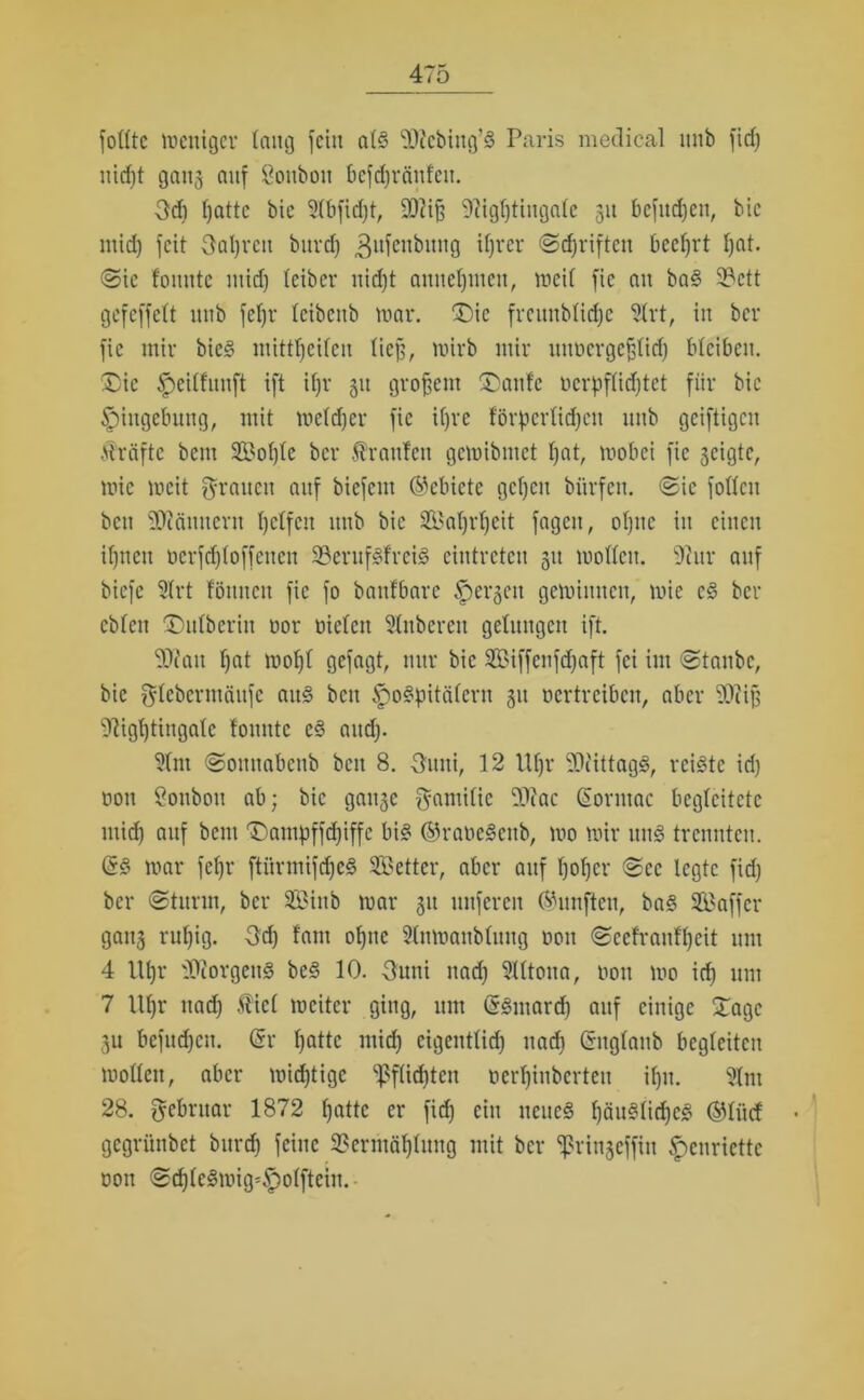 füllte weniger taug fein als 99tcbiug’S Paris medical mtb fid) uidjt gaiij auf Sonbon bcfdjränfcu. 3d) ijattc bie 91bfid)t, 99?i§ 9ttgf)tinga(e 31t befugen, bic mid) feit Oaljveit bitvd) ^ufenbuug ihrer ©Triften beehrt f)nt. <Sic fomite mid) teiber nid)t amteljmen, weil fic an baS Vctt gefeffett 1111b feljr leibettb war. Die frcunblidje 9(rt, in ber fic mir bicS mittljeilen lief), wirb mir unöergefjlid) bleiben. 'Die Heitfunft ift ifjr 31t großem Dante Derpftirf)tet für bie Eingebung, mit we(d)cr fic üjre förderlichen mtb geiftigeu Mräftc bem 2Bol)te ber Äranfen gewibntet hat, wobei fic 3cigte, wie weit grauen auf biefent Gebiete gehen biirfen. «Sie follcn bett Scannern helfen ittib bic Saljrtjeit fagett, ohne in einen ihnen rcrfdjloffeuen VerufSfreiS cintrctcn 31t wollen. 91 ur auf biefe 9trt fönnett fic fo banfbare Hetzen gewinnen, wie cS bel- ebten Dutberiu oor rieten Stuberen gelungen ift. 99?au hat wohl gefagt, nur bic 2Biffenfd)aft fei im Staube, bie glebermäitfe aitS beit Hospitälern 31t vertreiben, aber 99ii|] 91igl)tingalc tonnte eS and). 91m Somtabenb beit 8. Suiti, 12 Ütjr 90iittagS, reiste id) von öonbou ab; bic ganse gamilic 99fac ßormac begleitete mid) auf bem Dampffdjiffe bis ©rancScnb, wo wir uns trennten. GsS war fcl)r ftürmifri)cS SBetter, aber auf hoher Sec legte fid) ber «Sturm, ber Siitb war 311 nuferen (fünften, bas Sßaffer gau3 ruhig. 3d) tarn ohne Slntoanblung von «Scefrnnf'hcit um 4 Uhr 90iorgenS bcS 10. Oimi nad) 9Utona, öou wo id) um 7 Ul)t* nad) .fiel weiter ging, um GrSuiard) auf einige Dagc 3U befugen. Sr hatte mid) eigentlich nach (inglaub begleiten wollen, aber wichtige Pflichten oerljinbcrteu i()u. 91m 28. Februar 1872 hatte er fid) ein neues häuStidjcS ®lüct gegrünbet bitrd) feine Vermählung mit ber ^rinjeffin Henriette von Sd)leSwig=Holftein.
